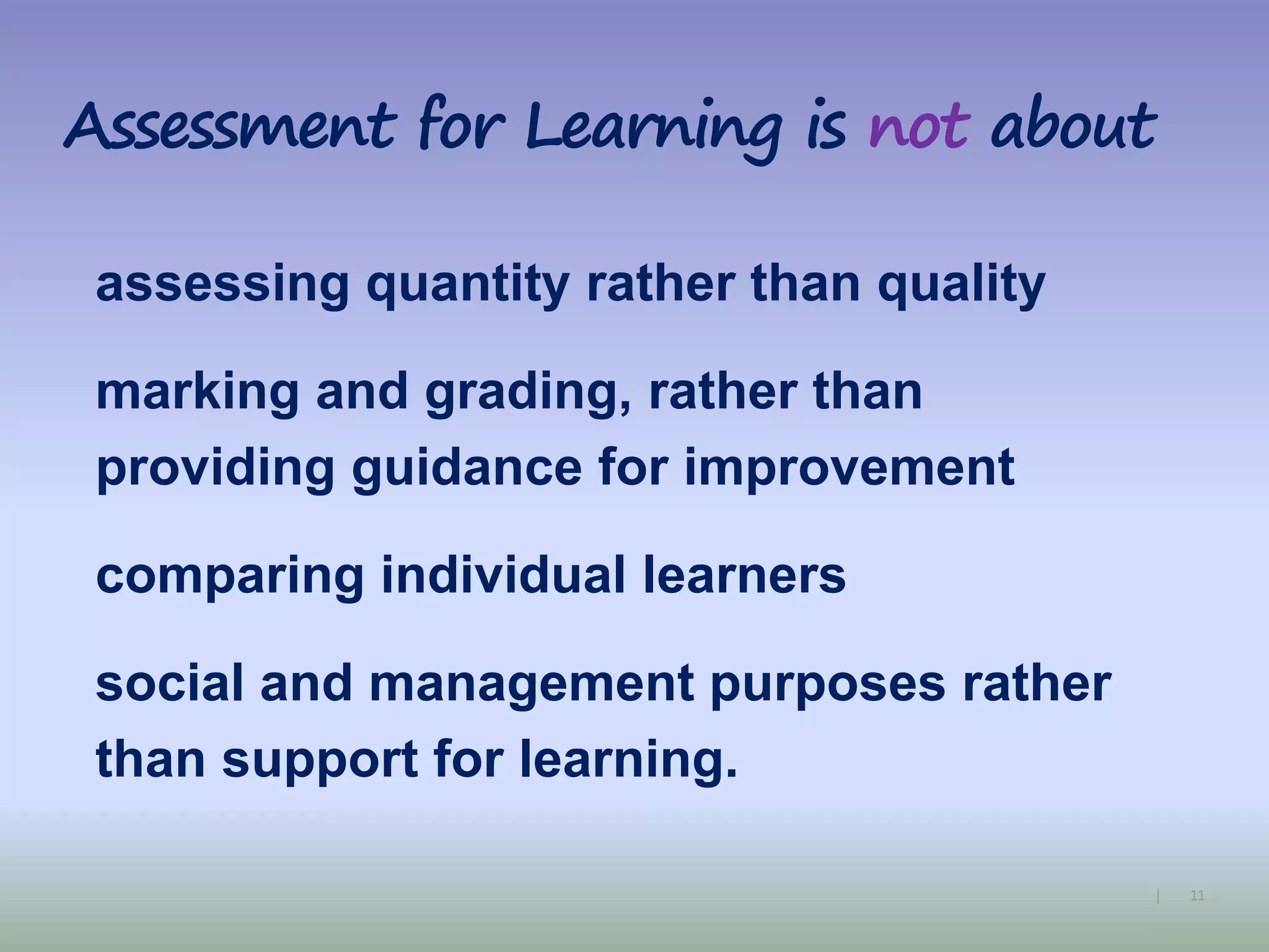 11|
Assessment for Learning is not about
assessing quantity rather than quality
marking and grading, rather than
providing guidance for improvement
comparing individual learners
social and management purposes rather
than support for learning.
 