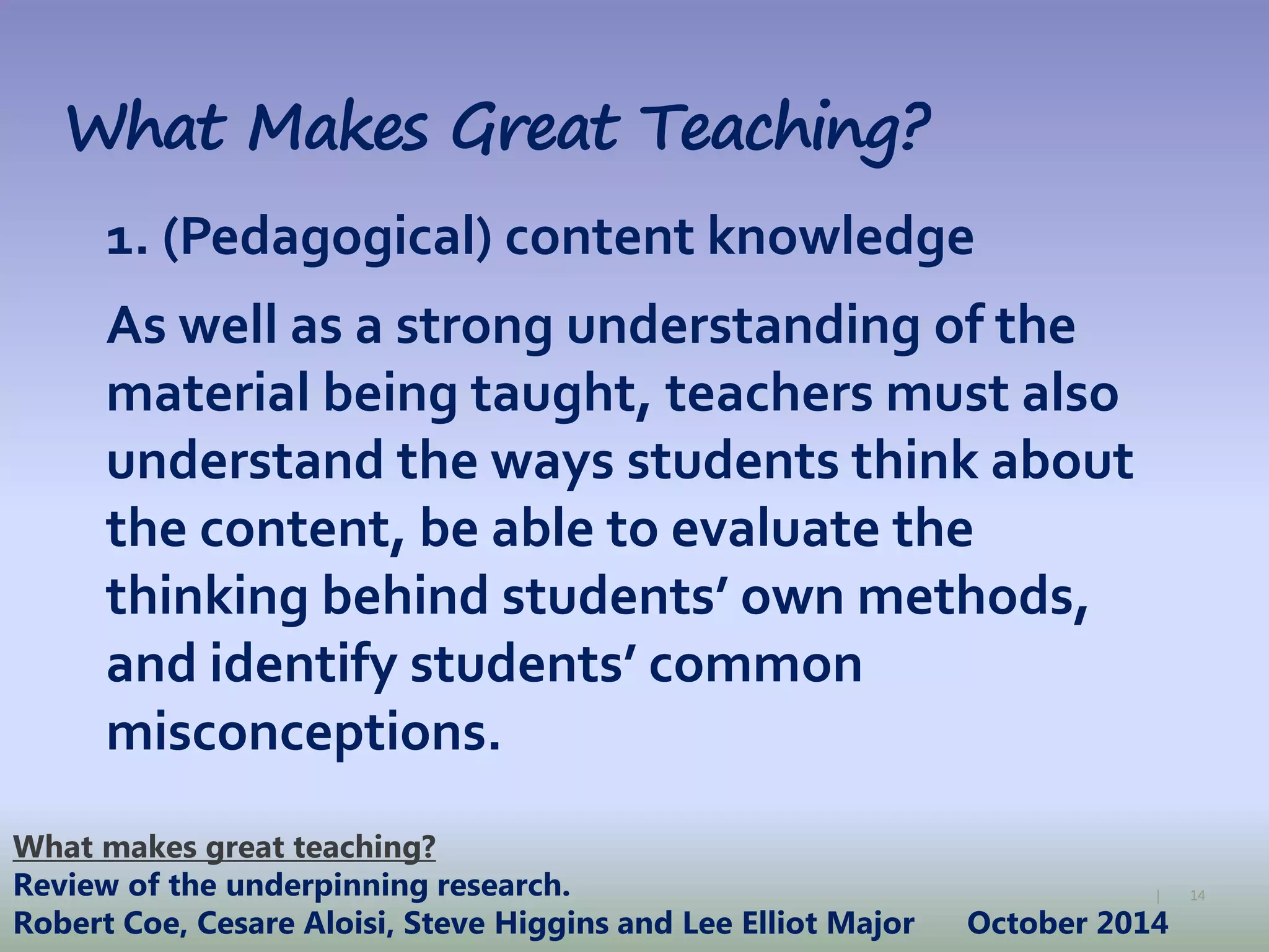 14|
What Makes Great Teaching?
1. (Pedagogical) content knowledge
As well as a strong understanding of the
material being taught, teachers must also
understand the ways students think about
the content, be able to evaluate the
thinking behind students’ own methods,
and identify students’ common
misconceptions.
What makes great teaching?
Review of the underpinning research.
Robert Coe, Cesare Aloisi, Steve Higgins and Lee Elliot Major October 2014
 