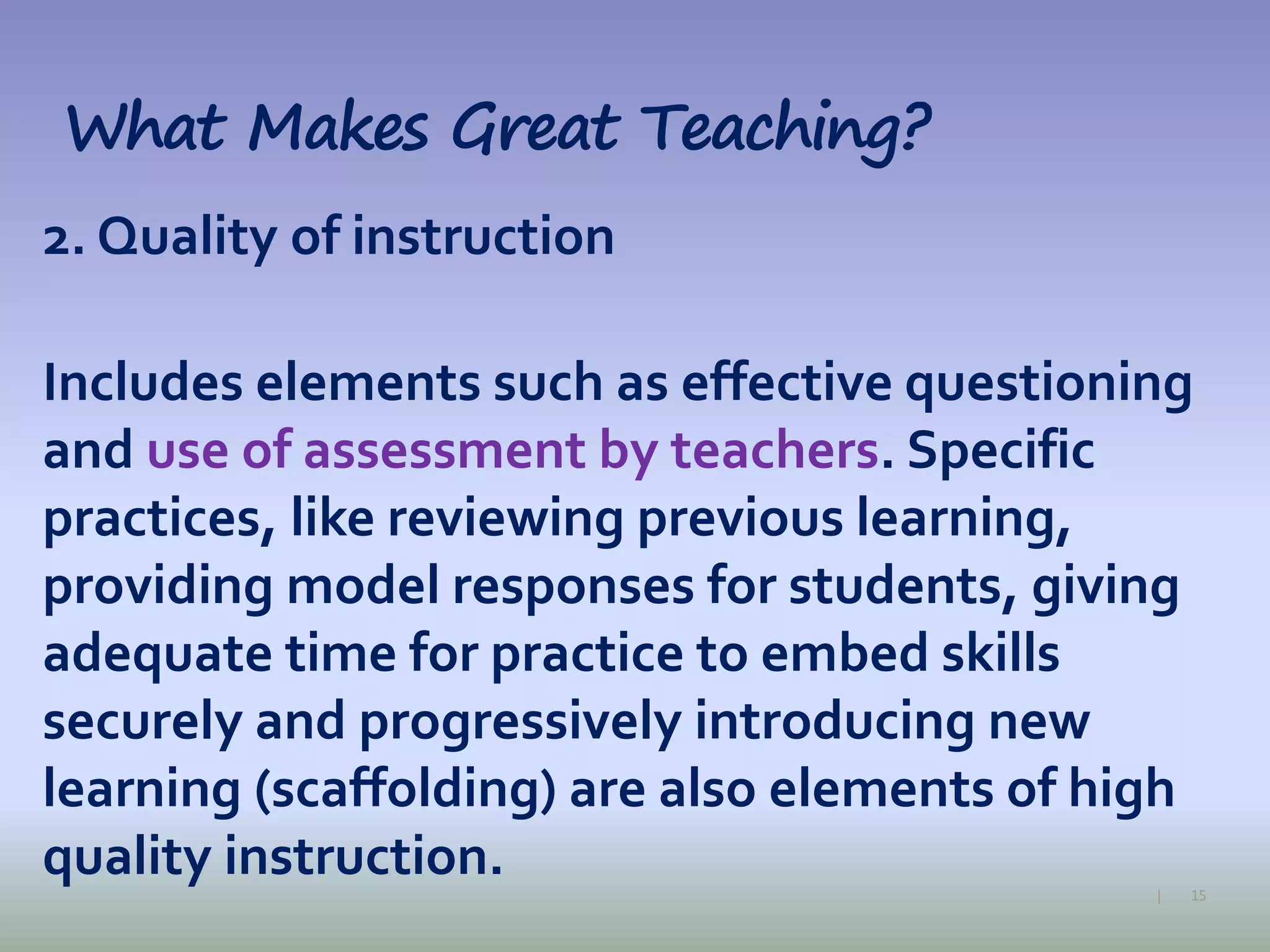 15|
What Makes Great Teaching?
2. Quality of instruction
Includes elements such as effective questioning
and use of assessment by teachers. Specific
practices, like reviewing previous learning,
providing model responses for students, giving
adequate time for practice to embed skills
securely and progressively introducing new
learning (scaffolding) are also elements of high
quality instruction.
 