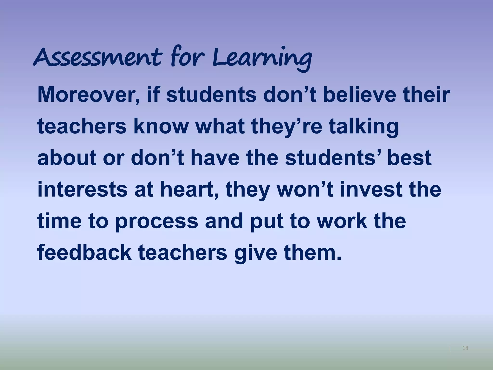 18|
Assessment for Learning
Moreover, if students don’t believe their
teachers know what they’re talking
about or don’t have the students’ best
interests at heart, they won’t invest the
time to process and put to work the
feedback teachers give them.
 