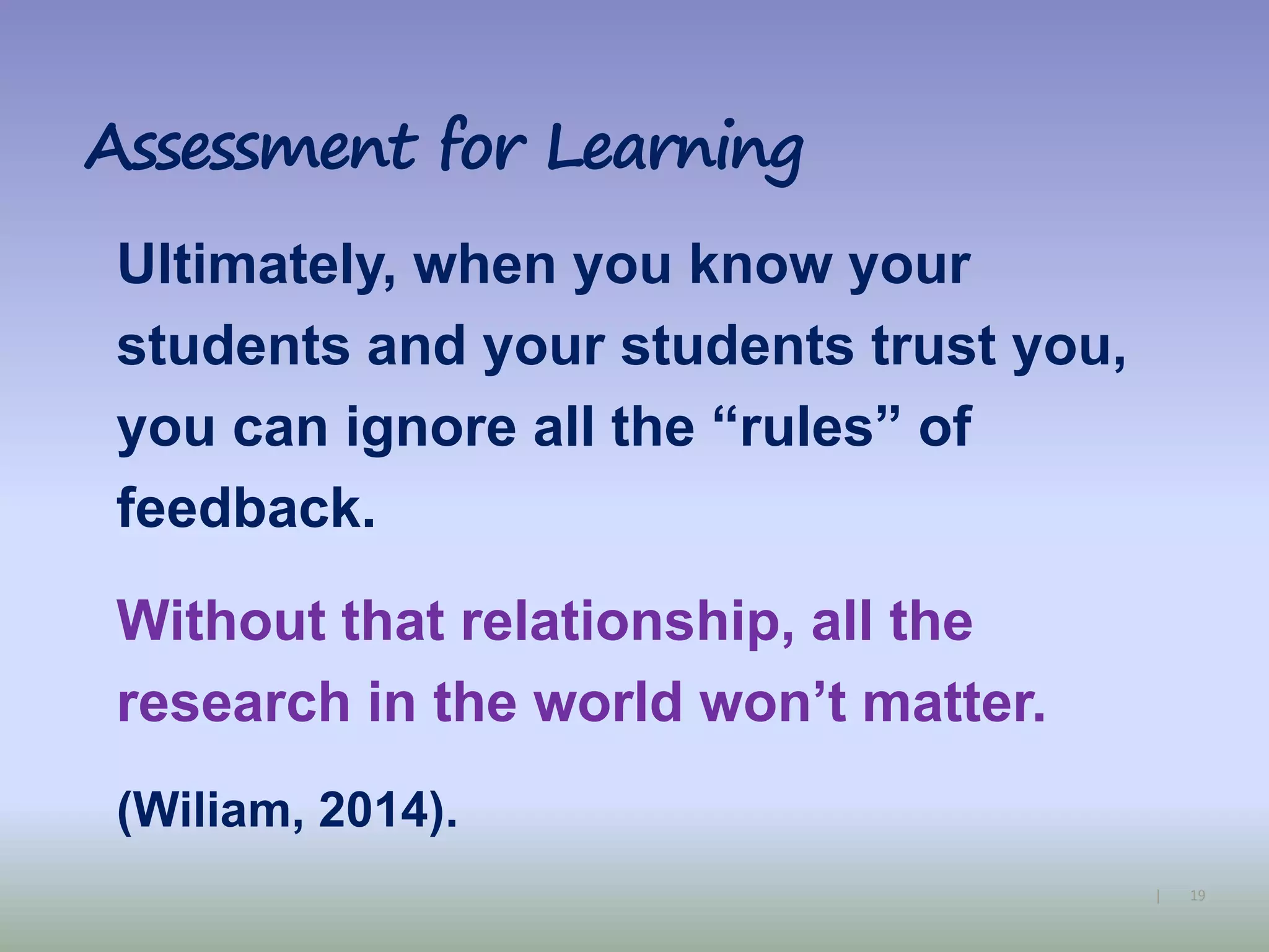 19|
Assessment for Learning
Ultimately, when you know your
students and your students trust you,
you can ignore all the “rules” of
feedback.
Without that relationship, all the
research in the world won’t matter.
(Wiliam, 2014).
 