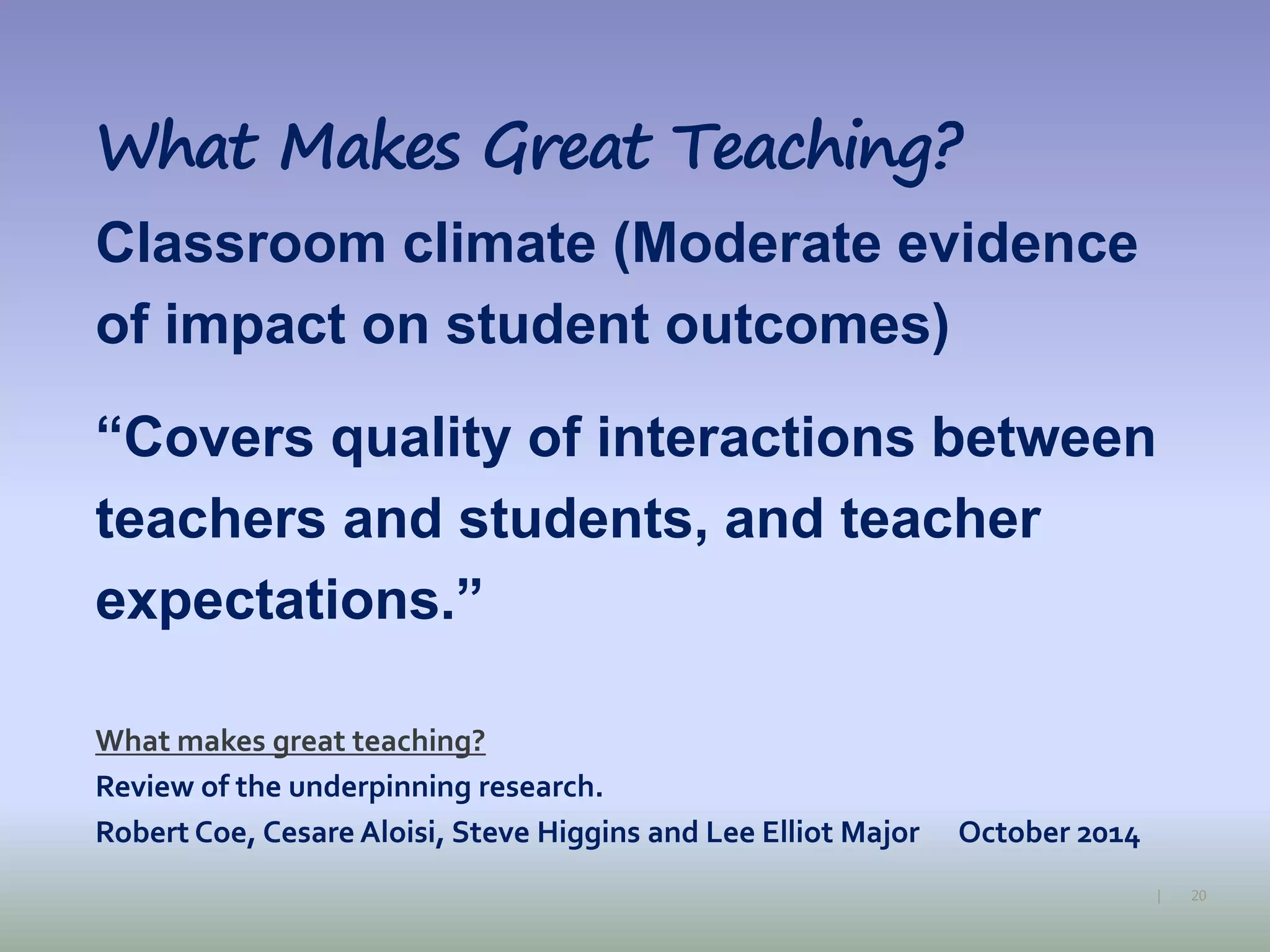 20|
What Makes Great Teaching?
Classroom climate (Moderate evidence
of impact on student outcomes)
“Covers quality of interactions between
teachers and students, and teacher
expectations.”
What makes great teaching?
Review of the underpinning research.
Robert Coe, Cesare Aloisi, Steve Higgins and Lee Elliot Major October 2014
 