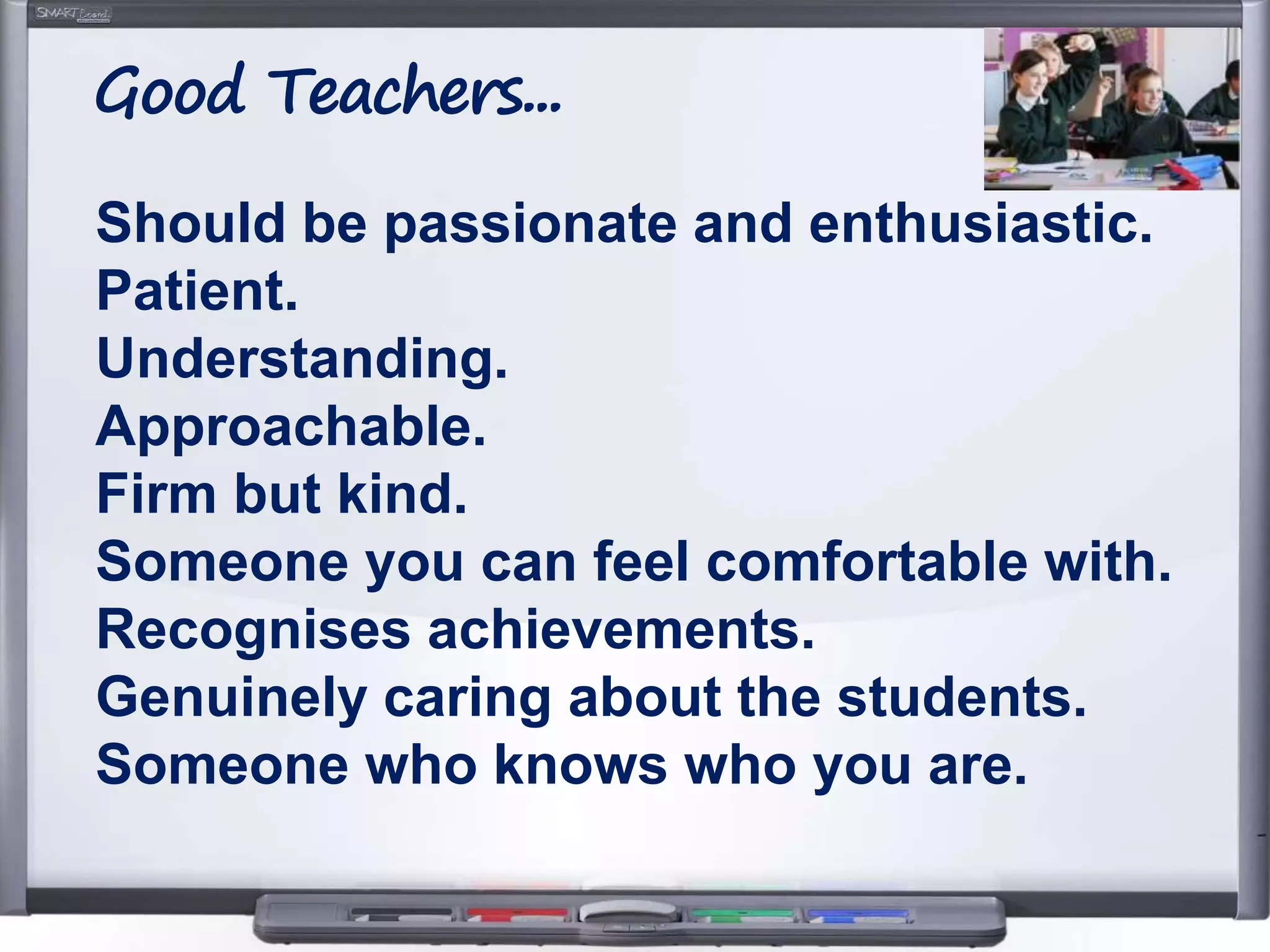 Should be passionate and enthusiastic.
Patient.
Understanding.
Approachable.
Firm but kind.
Someone you can feel comfortable with.
Recognises achievements.
Genuinely caring about the students.
Someone who knows who you are.
Good Teachers...
 