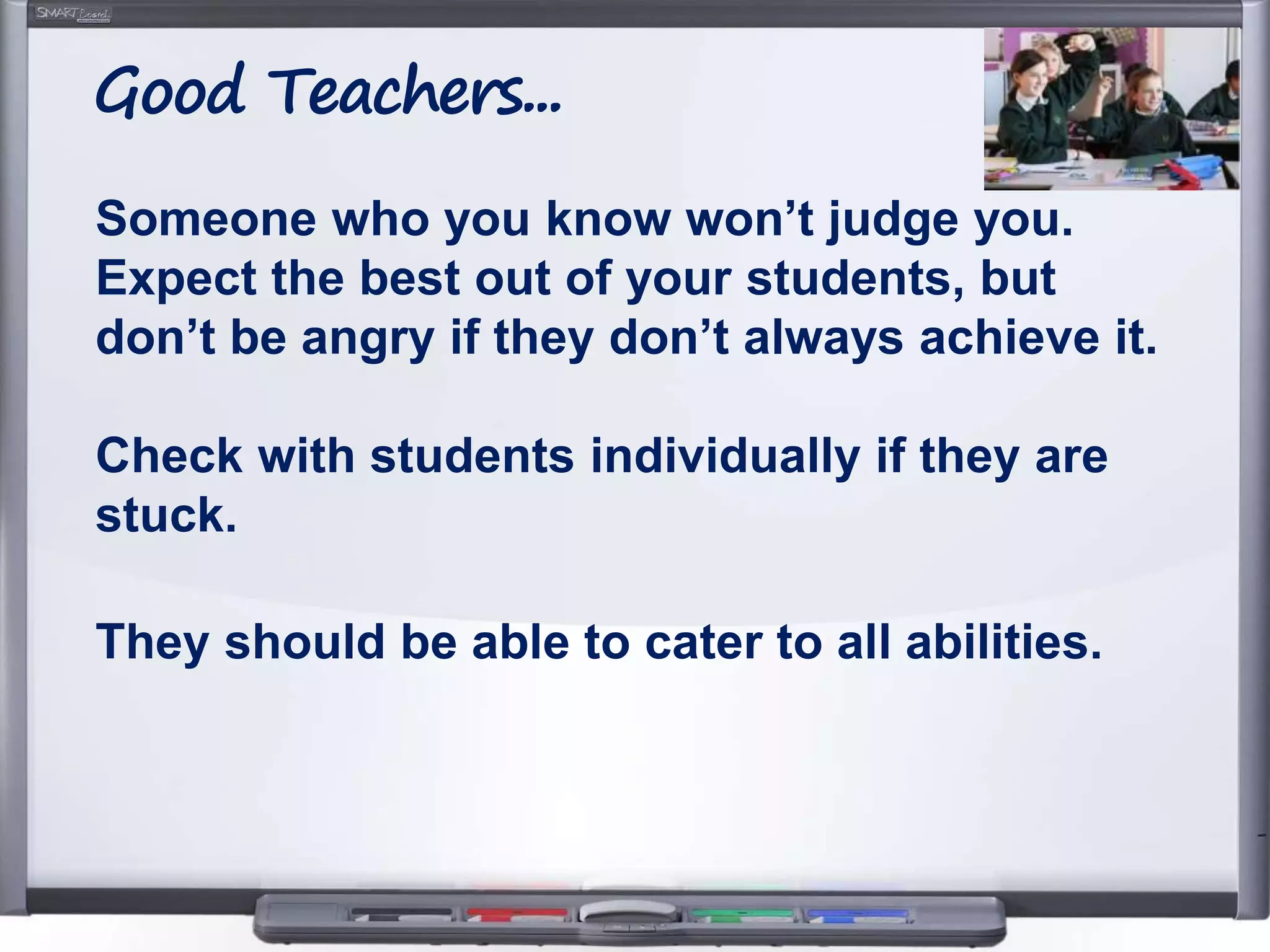 Someone who you know won’t judge you.
Expect the best out of your students, but
don’t be angry if they don’t always achieve it.
Check with students individually if they are
stuck.
They should be able to cater to all abilities.
Good Teachers...
 