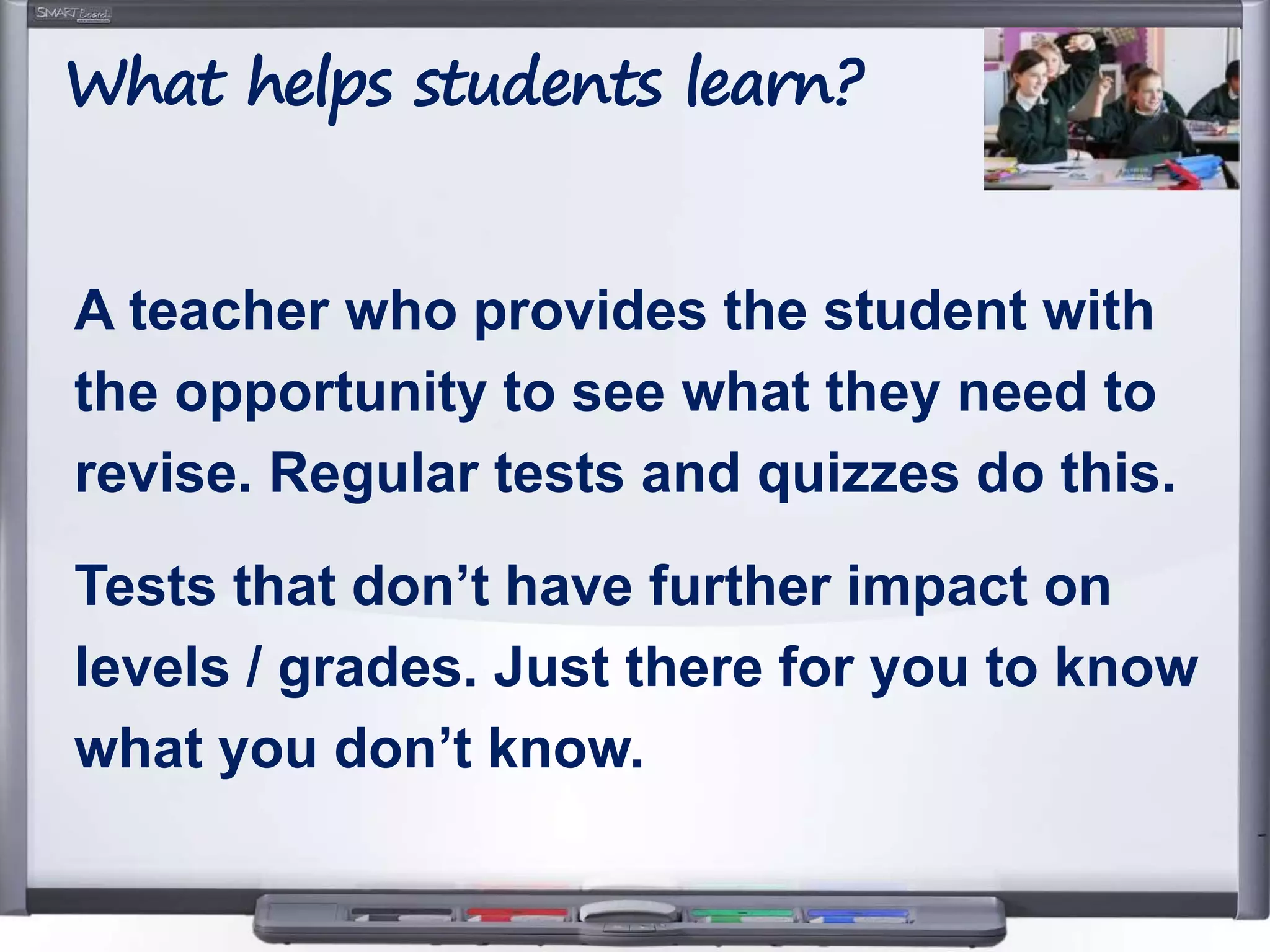 A teacher who provides the student with
the opportunity to see what they need to
revise. Regular tests and quizzes do this.
Tests that don’t have further impact on
levels / grades. Just there for you to know
what you don’t know.
What helps students learn?
 