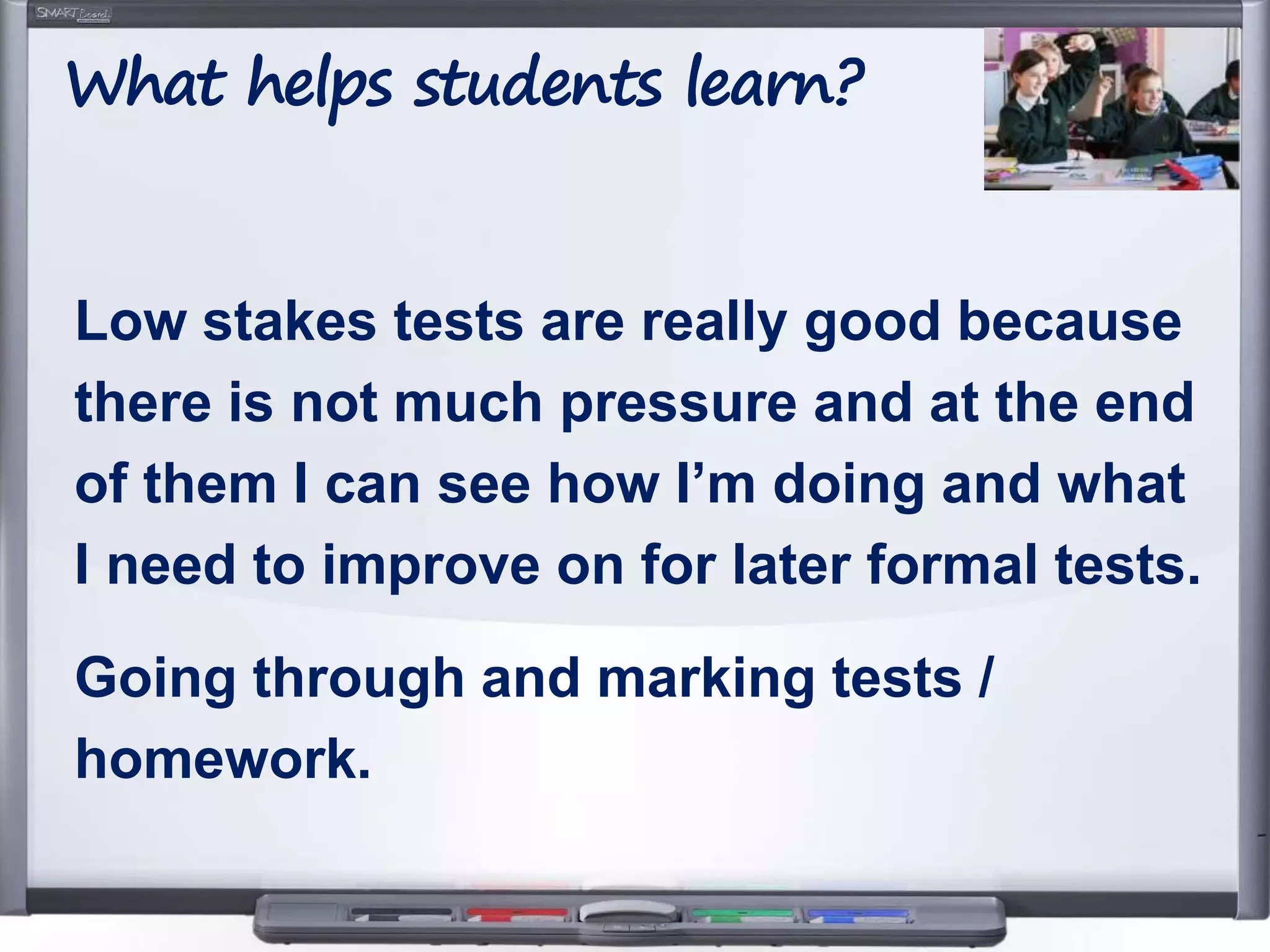 Low stakes tests are really good because
there is not much pressure and at the end
of them I can see how I’m doing and what
I need to improve on for later formal tests.
Going through and marking tests /
homework.
What helps students learn?
 