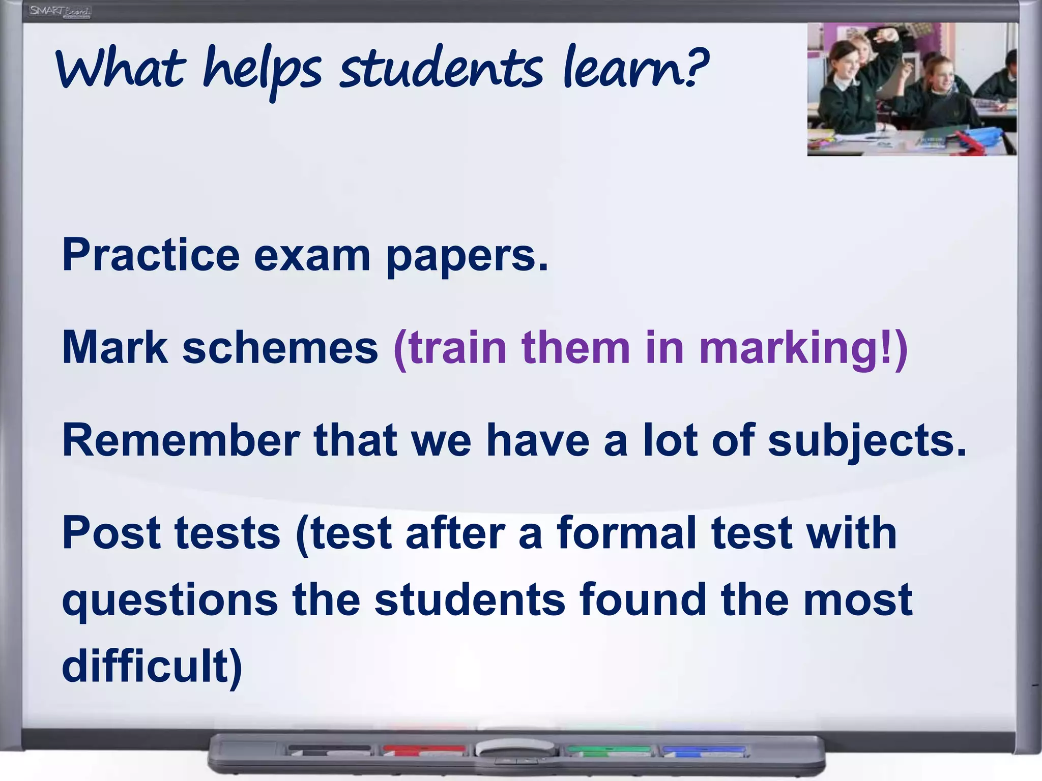 Practice exam papers.
Mark schemes (train them in marking!)
Remember that we have a lot of subjects.
Post tests (test after a formal test with
questions the students found the most
difficult)
What helps students learn?
 