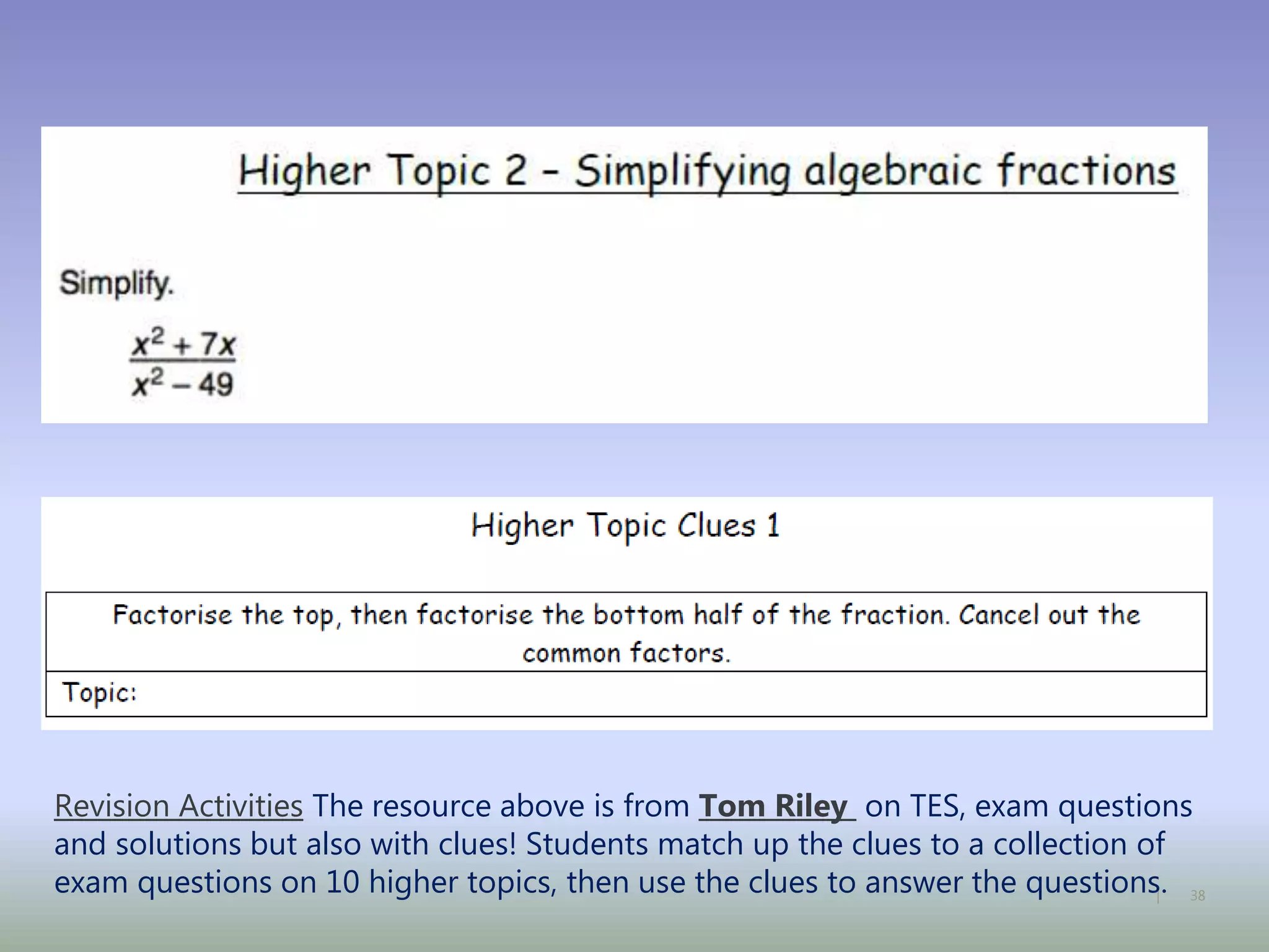 38|
Revision Activities The resource above is from Tom Riley on TES, exam questions
and solutions but also with clues! Students match up the clues to a collection of
exam questions on 10 higher topics, then use the clues to answer the questions.
 