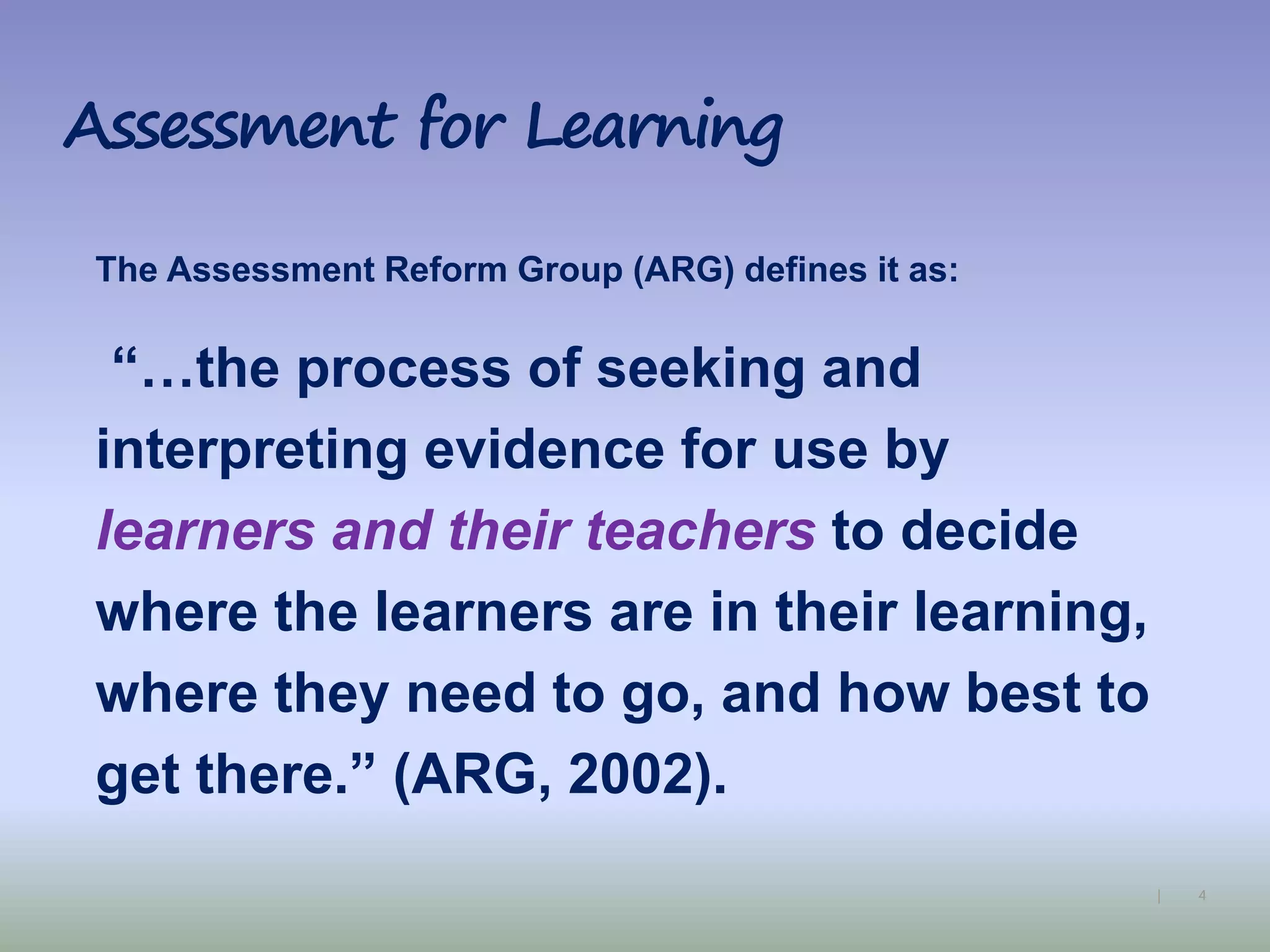 4|
Assessment for Learning
The Assessment Reform Group (ARG) defines it as:
“…the process of seeking and
interpreting evidence for use by
learners and their teachers to decide
where the learners are in their learning,
where they need to go, and how best to
get there.” (ARG, 2002).
 