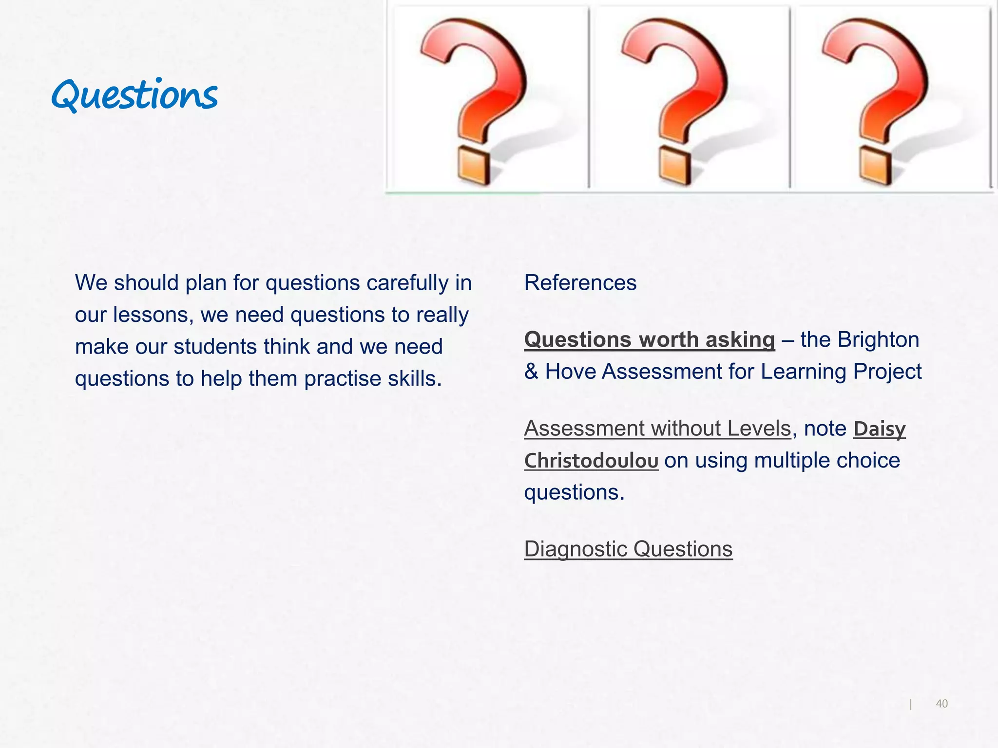 40|
Questions
We should plan for questions carefully in
our lessons, we need questions to really
make our students think and we need
questions to help them practise skills.
References
Questions worth asking – the Brighton
& Hove Assessment for Learning Project
Assessment without Levels, note Daisy
Christodoulou on using multiple choice
questions.
Diagnostic Questions
 