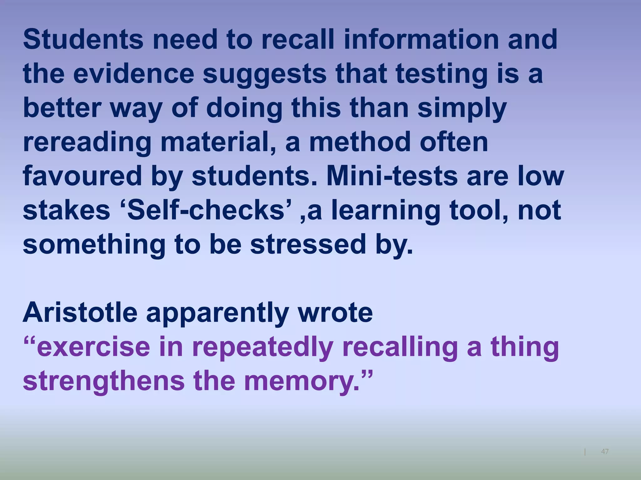 47|
Students need to recall information and
the evidence suggests that testing is a
better way of doing this than simply
rereading material, a method often
favoured by students. Mini-tests are low
stakes ‘Self-checks’ ,a learning tool, not
something to be stressed by.
Aristotle apparently wrote
“exercise in repeatedly recalling a thing
strengthens the memory.”
 
