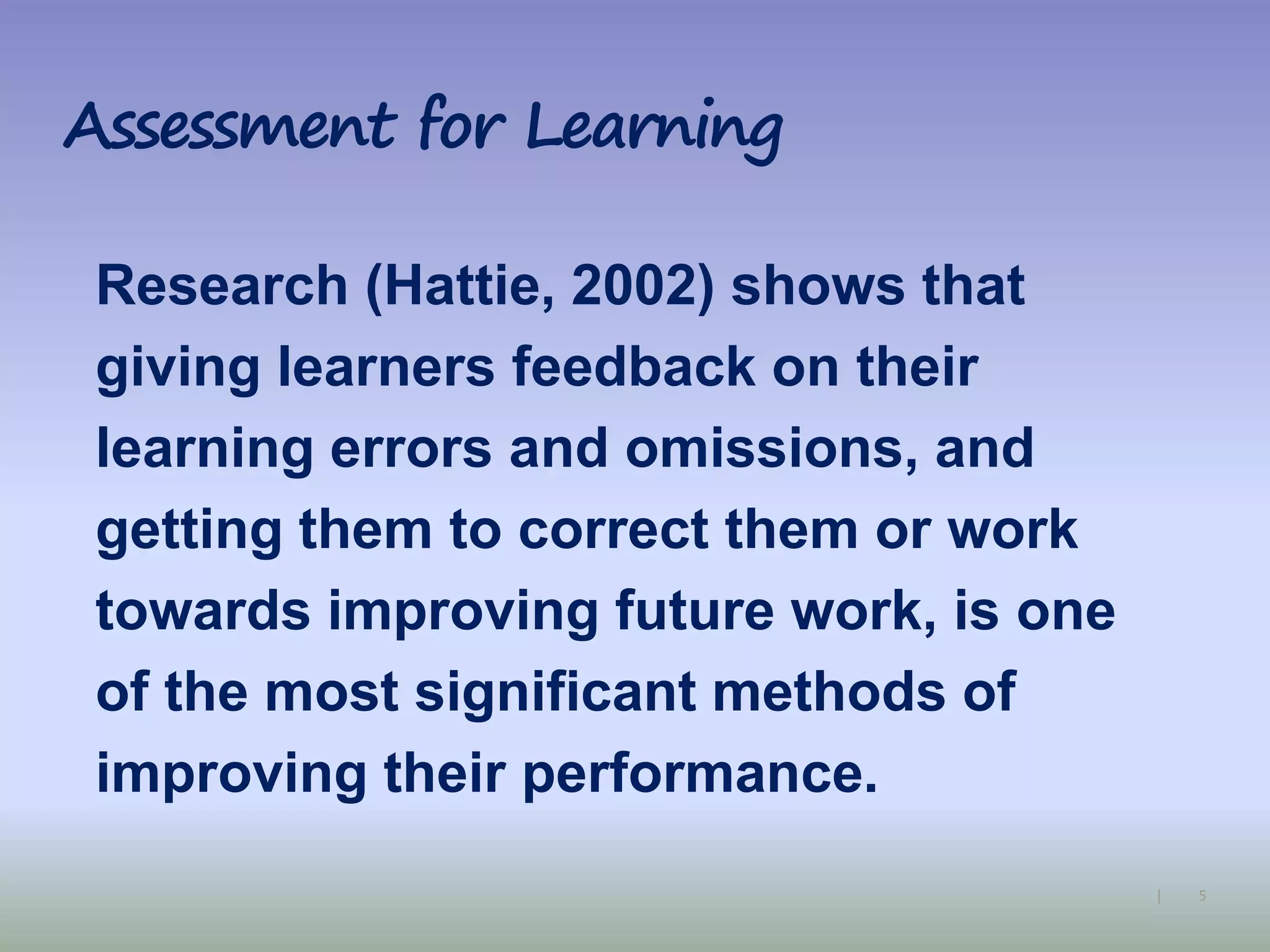 5|
Assessment for Learning
Research (Hattie, 2002) shows that
giving learners feedback on their
learning errors and omissions, and
getting them to correct them or work
towards improving future work, is one
of the most significant methods of
improving their performance.
 