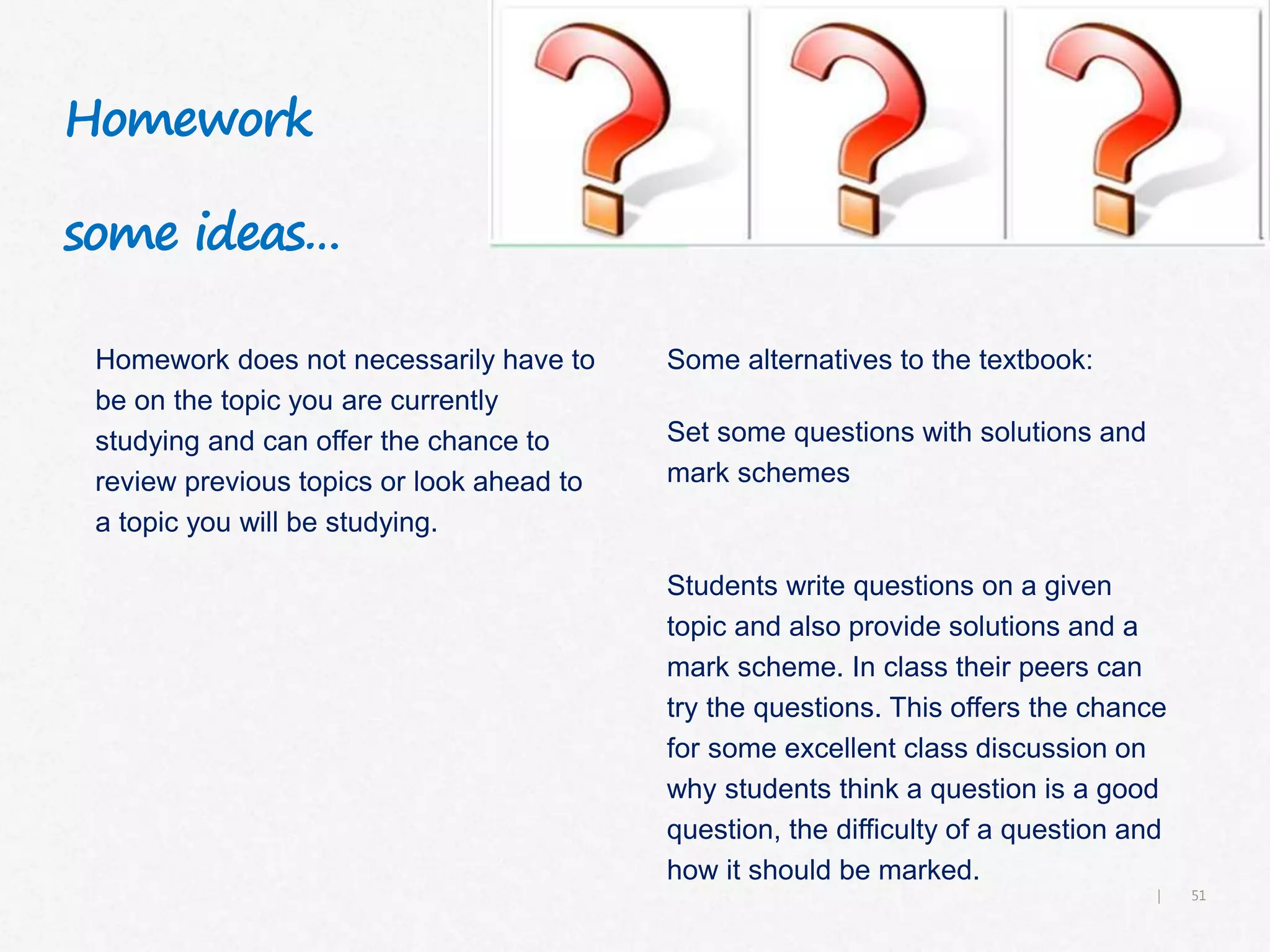 51|
Homework
some ideas…
Homework does not necessarily have to
be on the topic you are currently
studying and can offer the chance to
review previous topics or look ahead to
a topic you will be studying.
Some alternatives to the textbook:
Set some questions with solutions and
mark schemes
Students write questions on a given
topic and also provide solutions and a
mark scheme. In class their peers can
try the questions. This offers the chance
for some excellent class discussion on
why students think a question is a good
question, the difficulty of a question and
how it should be marked.
 
