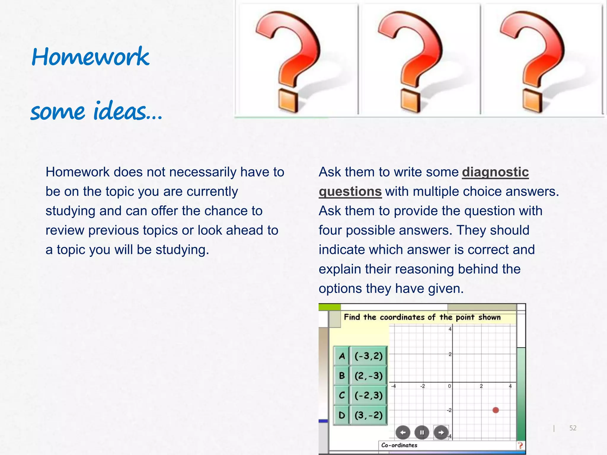 52|
Homework
some ideas…
Homework does not necessarily have to
be on the topic you are currently
studying and can offer the chance to
review previous topics or look ahead to
a topic you will be studying.
Ask them to write some diagnostic
questions with multiple choice answers.
Ask them to provide the question with
four possible answers. They should
indicate which answer is correct and
explain their reasoning behind the
options they have given.
 