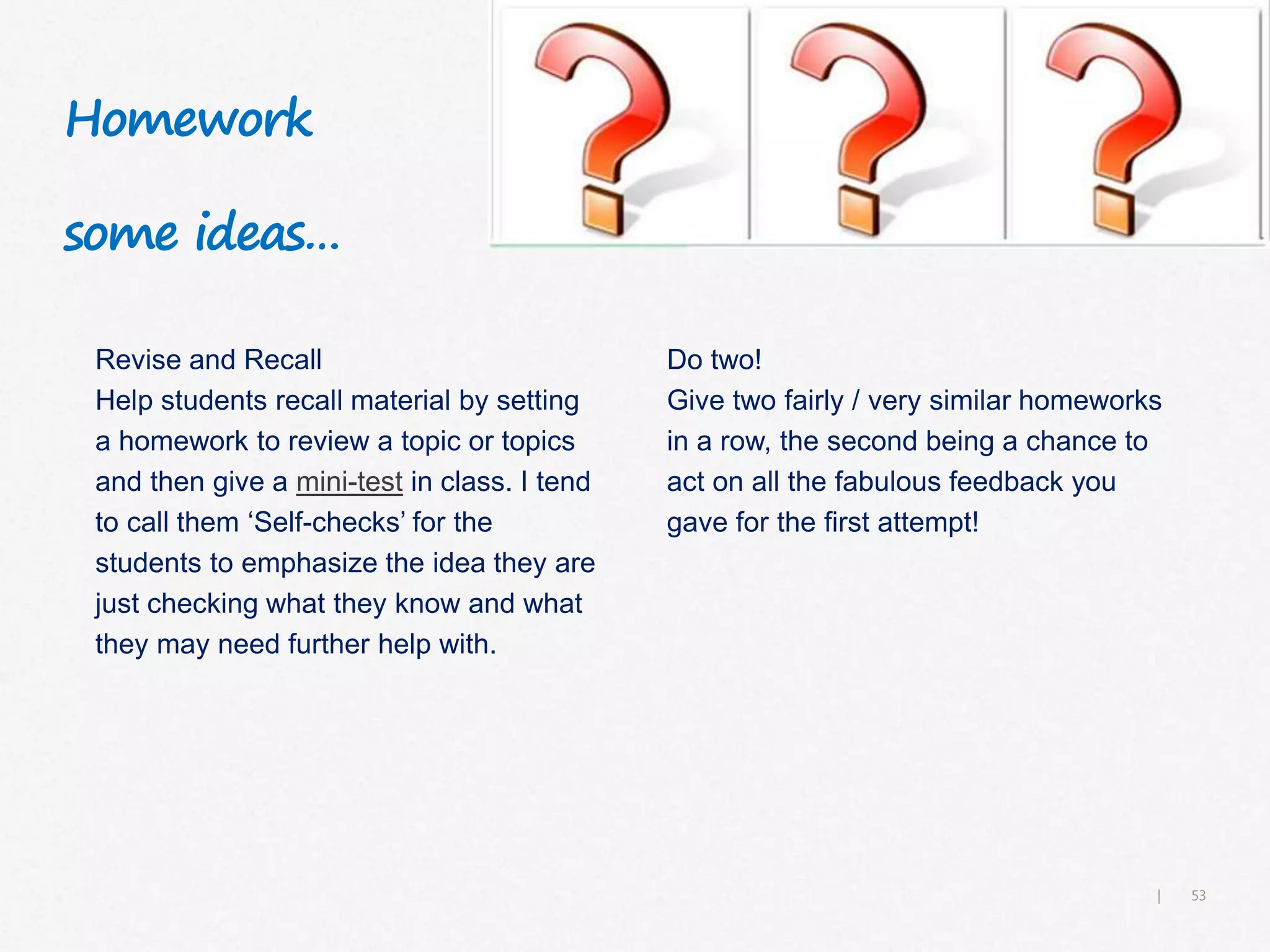 53|
Homework
some ideas…
Revise and Recall
Help students recall material by setting
a homework to review a topic or topics
and then give a mini-test in class. I tend
to call them ‘Self-checks’ for the
students to emphasize the idea they are
just checking what they know and what
they may need further help with.
Do two!
Give two fairly / very similar homeworks
in a row, the second being a chance to
act on all the fabulous feedback you
gave for the first attempt!
 
