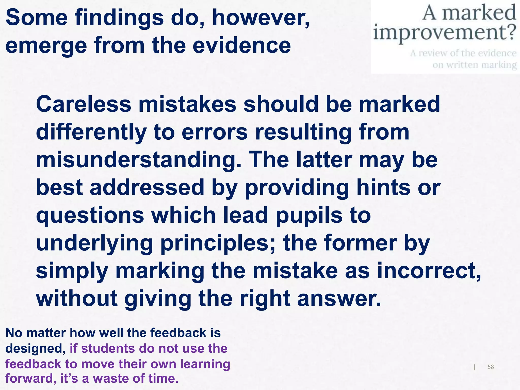 58|
Some findings do, however,
emerge from the evidence
Careless mistakes should be marked
differently to errors resulting from
misunderstanding. The latter may be
best addressed by providing hints or
questions which lead pupils to
underlying principles; the former by
simply marking the mistake as incorrect,
without giving the right answer.
No matter how well the feedback is
designed, if students do not use the
feedback to move their own learning
forward, it’s a waste of time.
 