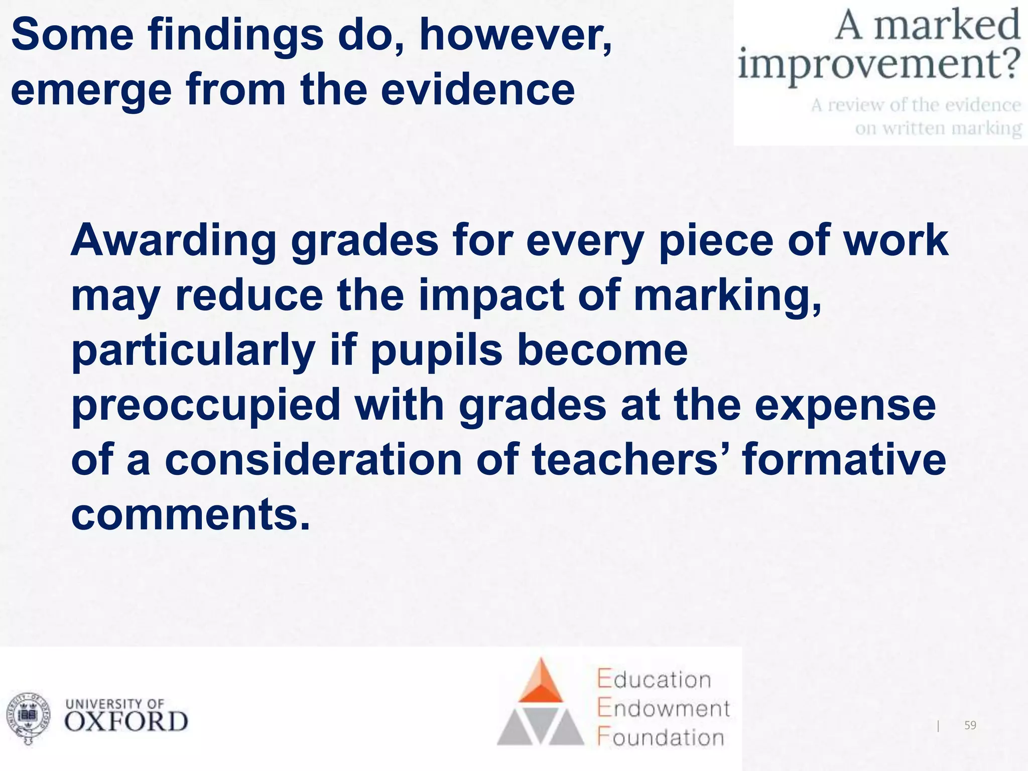 59|
Some findings do, however,
emerge from the evidence
Awarding grades for every piece of work
may reduce the impact of marking,
particularly if pupils become
preoccupied with grades at the expense
of a consideration of teachers’ formative
comments.
 
