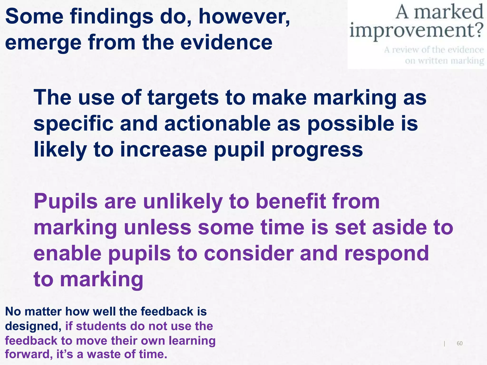 60|
Some findings do, however,
emerge from the evidence
The use of targets to make marking as
specific and actionable as possible is
likely to increase pupil progress
Pupils are unlikely to benefit from
marking unless some time is set aside to
enable pupils to consider and respond
to marking
No matter how well the feedback is
designed, if students do not use the
feedback to move their own learning
forward, it’s a waste of time.
 