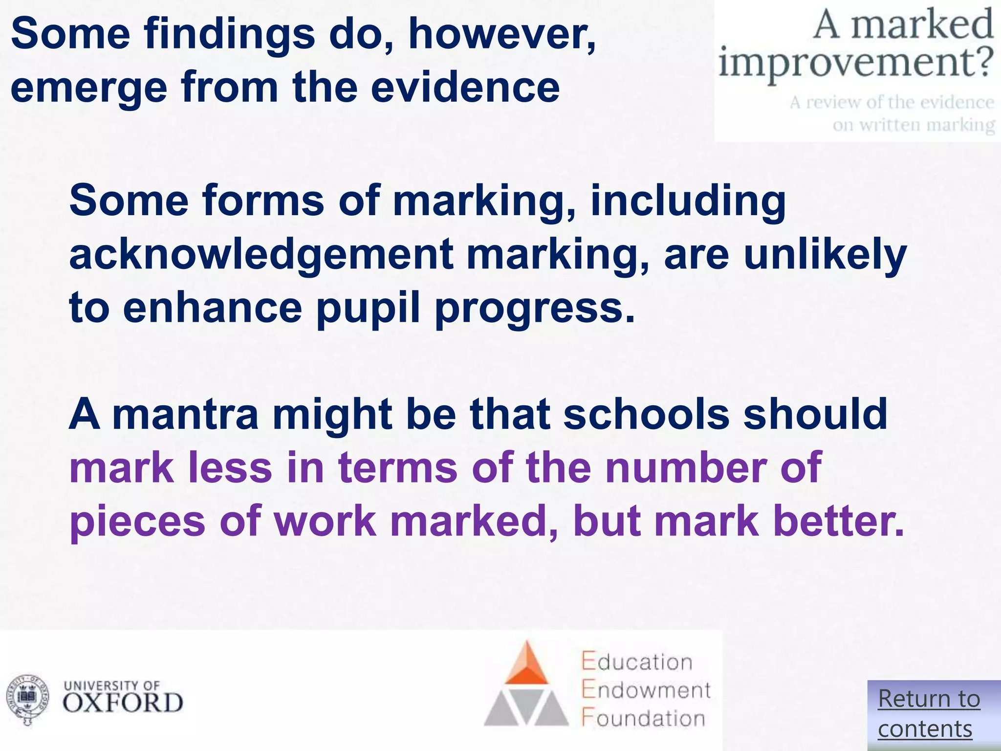 61|
Some findings do, however,
emerge from the evidence
Some forms of marking, including
acknowledgement marking, are unlikely
to enhance pupil progress.
A mantra might be that schools should
mark less in terms of the number of
pieces of work marked, but mark better.
Return to
contents
 