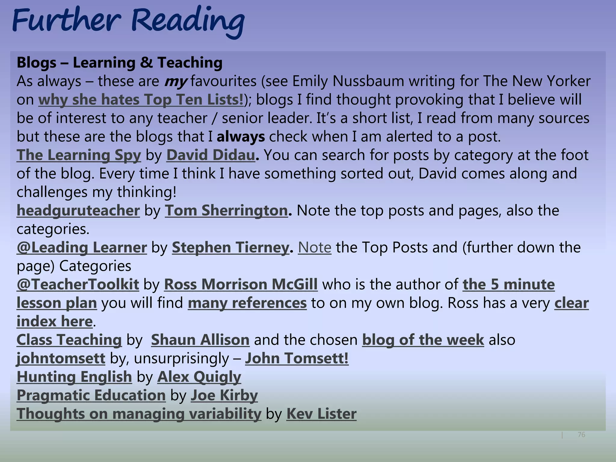76|
Blogs – Learning & Teaching
As always – these are my favourites (see Emily Nussbaum writing for The New Yorker
on why she hates Top Ten Lists!); blogs I find thought provoking that I believe will
be of interest to any teacher / senior leader. It’s a short list, I read from many sources
but these are the blogs that I always check when I am alerted to a post.
The Learning Spy by David Didau. You can search for posts by category at the foot
of the blog. Every time I think I have something sorted out, David comes along and
challenges my thinking!
headguruteacher by Tom Sherrington. Note the top posts and pages, also the
categories.
@Leading Learner by Stephen Tierney. Note the Top Posts and (further down the
page) Categories
@TeacherToolkit by Ross Morrison McGill who is the author of the 5 minute
lesson plan you will find many references to on my own blog. Ross has a very clear
index here.
Class Teaching by Shaun Allison and the chosen blog of the week also
johntomsett by, unsurprisingly – John Tomsett!
Hunting English by Alex Quigly
Pragmatic Education by Joe Kirby
Thoughts on managing variability by Kev Lister
Further Reading
 