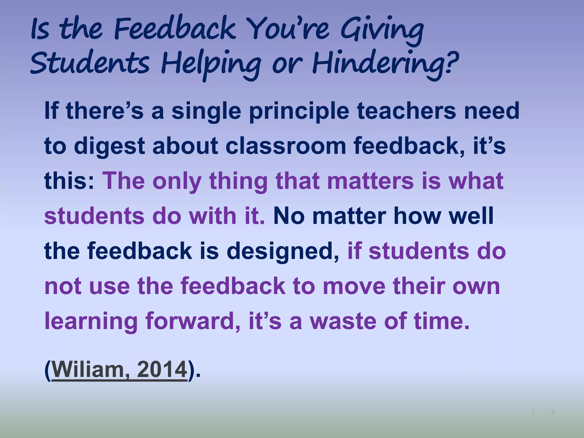 9|
Is the Feedback You’re Giving
Students Helping or Hindering?
If there’s a single principle teachers need
to digest about classroom feedback, it’s
this: The only thing that matters is what
students do with it. No matter how well
the feedback is designed, if students do
not use the feedback to move their own
learning forward, it’s a waste of time.
(Wiliam, 2014).
 
