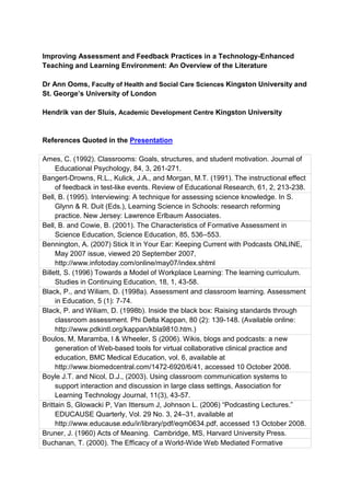 Improving Assessment and Feedback Practices in a Technology-Enhanced
Teaching and Learning Environment: An Overview of the Literature

Dr Ann Ooms, Faculty of Health and Social Care Sciences Kingston University and
St. George’s University of London

Hendrik van der Sluis, Academic Development Centre Kingston University


References Quoted in the Presentation

Ames, C. (1992). Classrooms: Goals, structures, and student motivation. Journal of
     Educational Psychology, 84, 3, 261-271.
Bangert-Drowns, R.L., Kulick, J.A., and Morgan, M.T. (1991). The instructional effect
     of feedback in test-like events. Review of Educational Research, 61, 2, 213-238.
Bell, B. (1995). Interviewing: A technique for assessing science knowledge. In S.
     Glynn & R. Duit (Eds.), Learning Science in Schools: research reforming
     practice. New Jersey: Lawrence Erlbaum Associates.
Bell, B. and Cowie, B. (2001). The Characteristics of Formative Assessment in
     Science Education, Science Education, 85, 536–553.
Bennington, A. (2007) Stick It in Your Ear: Keeping Current with Podcasts ONLINE,
     May 2007 issue, viewed 20 September 2007,
     http://www.infotoday.com/online/may07/index.shtml
Billett, S. (1996) Towards a Model of Workplace Learning: The learning curriculum.
     Studies in Continuing Education, 18, 1, 43-58.
Black, P., and Wiliam, D. (1998a). Assessment and classroom learning. Assessment
     in Education, 5 (1): 7-74.
Black, P. and Wiliam, D. (1998b). Inside the black box: Raising standards through
     classroom assessment. Phi Delta Kappan, 80 (2): 139-148. (Available online:
     http://www.pdkintl.org/kappan/kbla9810.htm.)
Boulos, M, Maramba, I & Wheeler, S (2006). Wikis, blogs and podcasts: a new
     generation of Web-based tools for virtual collaborative clinical practice and
     education, BMC Medical Education, vol. 6, available at
     http://www.biomedcentral.com/1472-6920/6/41, accessed 10 October 2008.
Boyle J.T. and Nicol, D.J., (2003). Using classroom communication systems to
     support interaction and discussion in large class settings, Association for
     Learning Technology Journal, 11(3), 43-57.
Brittain S, Glowacki P, Van Ittersum J, Johnson L. (2006) “Podcasting Lectures.”
     EDUCAUSE Quarterly, Vol. 29 No. 3, 24–31, available at
     http://www.educause.edu/ir/library/pdf/eqm0634.pdf, accessed 13 October 2008.
Bruner, J. (1960) Acts of Meaning. Cambridge, MS, Harvard University Press.
Buchanan, T. (2000). The Efficacy of a World-Wide Web Mediated Formative
 