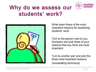 04/22/15Centre for Medical Education, Karolinska Institutet
Why do we assess our
students’ work?
Write down three of the most
important reasons for assessing
students’ work.
Turn to the person next to you.
Compare and pick three of your
reasons that you think are most
important.
Turn to another pair and pick the
three most important reasons
(snowballing technique)
 