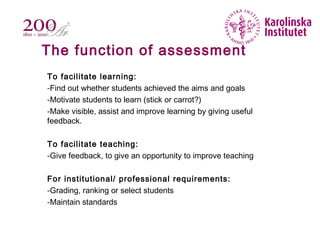 The function of assessment
To facilitate learning:
-Find out whether students achieved the aims and goals
-Motivate students to learn (stick or carrot?)
-Make visible, assist and improve learning by giving useful
feedback.
To facilitate teaching:
-Give feedback, to give an opportunity to improve teaching
For institutional/ professional requirements:
-Grading, ranking or select students
-Maintain standards
 