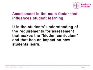 04/22/15Centre for Medical Education, Karolinska Institutet
Assessment is the main factor that
influences student learning
It is the students’ understanding of
the requirements for assessment
that makes the ”hidden curriculum”
and that has an impact on how
students learn.
 