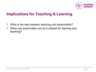 Implications for Teaching & Learning
 What is the ratio between teaching and examination?
 When can examination act as a catalyst for learning and
teaching?
04/22/15Centre for Medical Education, Karolinska Institutet
 