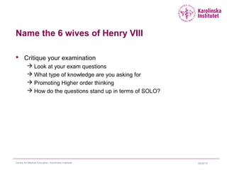 Name the 6 wives of Henry VIII
 Critique your examination
 Look at your exam questions
 What type of knowledge are you asking for
 Promoting Higher order thinking
 How do the questions stand up in terms of SOLO?
04/22/15Centre for Medical Education, Karolinska Institutet
 