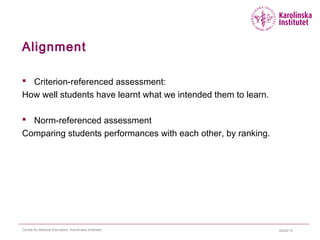04/22/15Centre for Medical Education, Karolinska Institutet
Alignment
 Criterion-referenced assessment:
How well students have learnt what we intended them to learn.
 Norm-referenced assessment
Comparing students performances with each other, by ranking.
 
