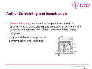 Peer Learning 22 april 2015Cormac McGrath
21
Authentic learning and examination
 Authentic learning and examination gives the students the
opportunity to explore, discuss and create/construct meaningful
concepts in a contexts that reflect knowledge that is valued.
 Integrated
 Representational as opposed to
performance of understanding
 
