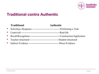 Traditional contra Authentic
Traditional Authentic
 Selecting a Response ----------------------------------Performing a Task
 Contrived -----------------------------------------------Real-life
 Recall/Recognition ------------------------------------Construction/Application
 Teacher-structured -----------------------------------Student-structured
 Indirect Evidence ------------------------------------ Direct Evidence
15-04-22Cormac McGrath
 
