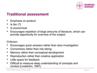 04/22/15Centre for Medical Education, Karolinska Institutet
Traditional assessment
 Emphasis on product
 Is fair (?)
 Is economical
 Encourages repetition of large amounts of literature, which can
provide opportunity for overview of the subject
Criticism:
 Encourages quick answers rather than slow investigation
 Correctness rather than risk taking
 Memory rather than conceptual development
 Reproduction rather than creative application
 Little space for feedback
 Difficult to measure deep understanding of concepts and
context (Lindström, 1997)
 