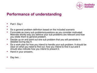 Performance of understanding
 Part I. Day I

 Do a general problem definition based on the included scenario
 Formulate as many sub problems/questions as you consider motivated.
Motivate shortly way you believe your sub problems are relevant and how
you relate them to general problem.
 Decide up on and point out one sub problem that you will penetrate in
detailed during day II.
 Do a work plan for how you intend to handle your sub problem. It should be
clear on what you need to find out, how you intend to find it out and it
should also indicate how you intend to present it.
 Hand in your answers.
 Day two…
 