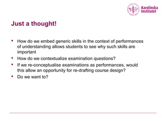Just a thought!
 How do we embed generic skills in the context of performances
of understanding allows students to see why such skills are
important
 How do we contextualize examination questions?
 If we re-conceptualise examinations as performances, would
this allow an opportunity for re-drafting course design?
 Do we want to?
 