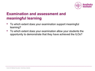 Examination and assessment and
meaningful learning
 To which extent does your examination support meaningful
learning?
 To which extent does your examination allow your students the
opportunity to demonstrate that they have achieved the ILOs?
Centre for Medical Education, Karolinska Institutet
 