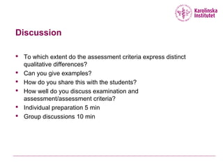 Discussion
 To which extent do the assessment criteria express distinct
qualitative differences?
 Can you give examples?
 How do you share this with the students?
 How well do you discuss examination and
assessment/assessment criteria?
 Individual preparation 5 min
 Group discussions 10 min
 