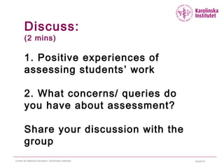 04/22/15Centre for Medical Education, Karolinska Institutet
Discuss:
(2 mins)
1. Positive experiences of
assessing students’ work
2. What concerns/ queries do
you have about assessment?
Share your discussion with the
group
 