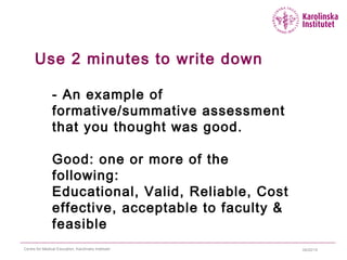 04/22/15Centre for Medical Education, Karolinska Institutet
Use 2 minutes to write down
- An example of
formative/summative assessment
that you thought was good.
Good: one or more of the
following:
Educational, Valid, Reliable, Cost
effective, acceptable to faculty &
feasible
 