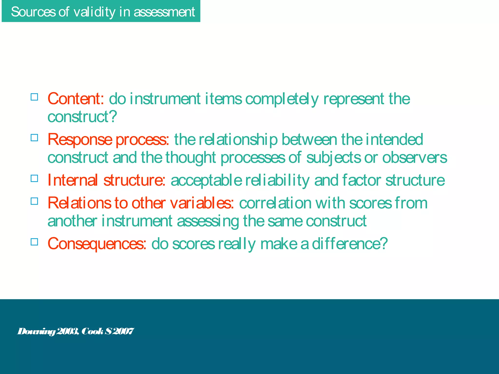 Sources of validity in assessment










Content: do instrument items completely represent the
construct?
Response process: the relationship between the intended
construct and the thought processes of subjects or observers
Internal structure: acceptable reliability and factor structure
Relations to other variables: correlation with scores from
another instrument assessing the same construct
Consequences: do scores really make a difference?

Downing 2003, Cook S 2007

 