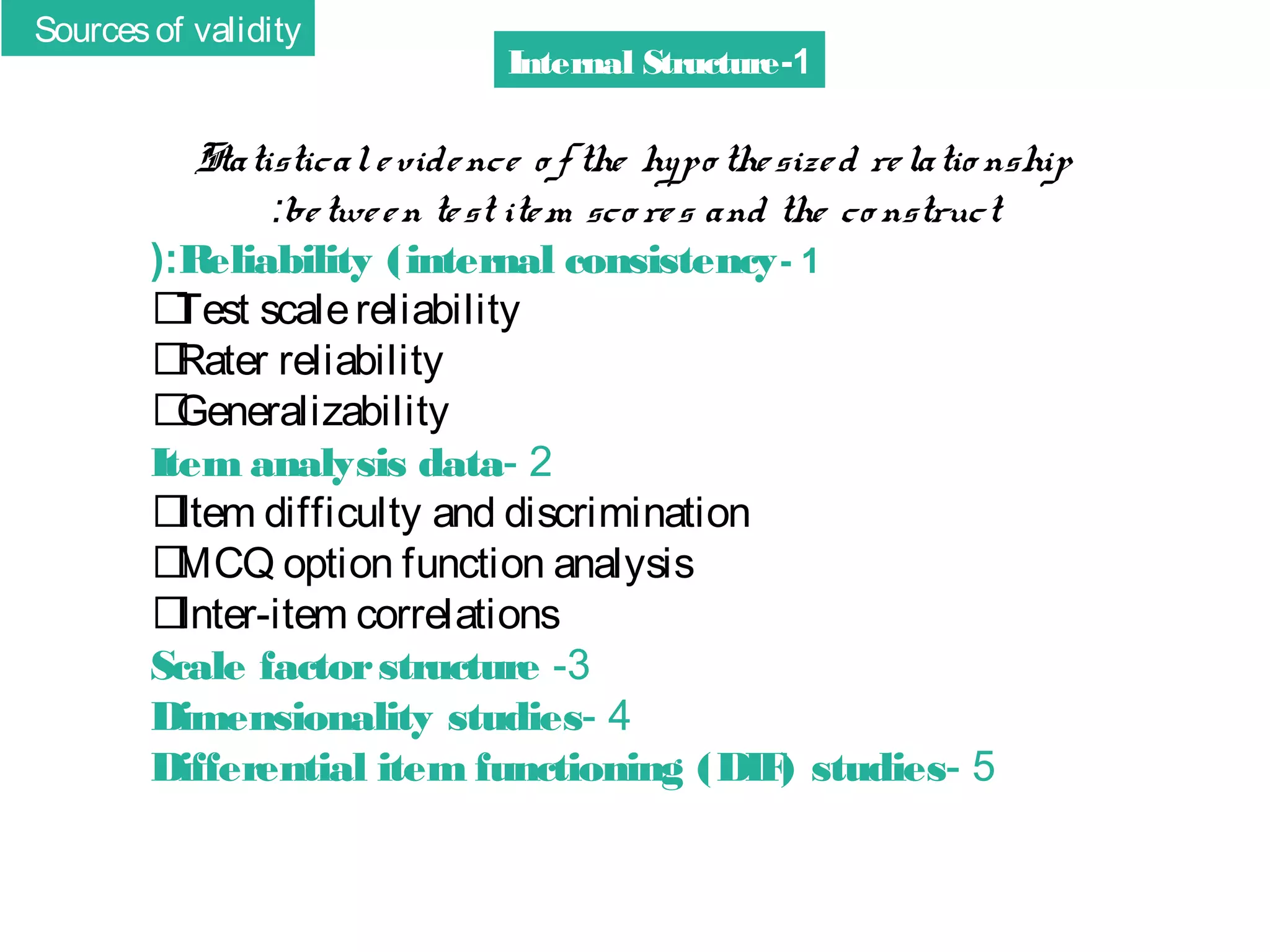 Sources of validity

Internal Structure-1

Statistical e vide nce o f the hypo the size d re latio nship
:be twe e n te st ite m sco re s and the co nstruct
(:Reliability (internal consistency - 1
􀂄
Test scale reliability
􀂄
Rater reliability
􀂄
Generalizability
Item analysis data- 2
􀂄
Item difficulty and discrimination
􀂄
MCQ option function analysis
􀂄
Inter-item correlations
Scale factor structure -3
Dimensionality studies- 4
Differential item functioning (DIF studies- 5
)

 