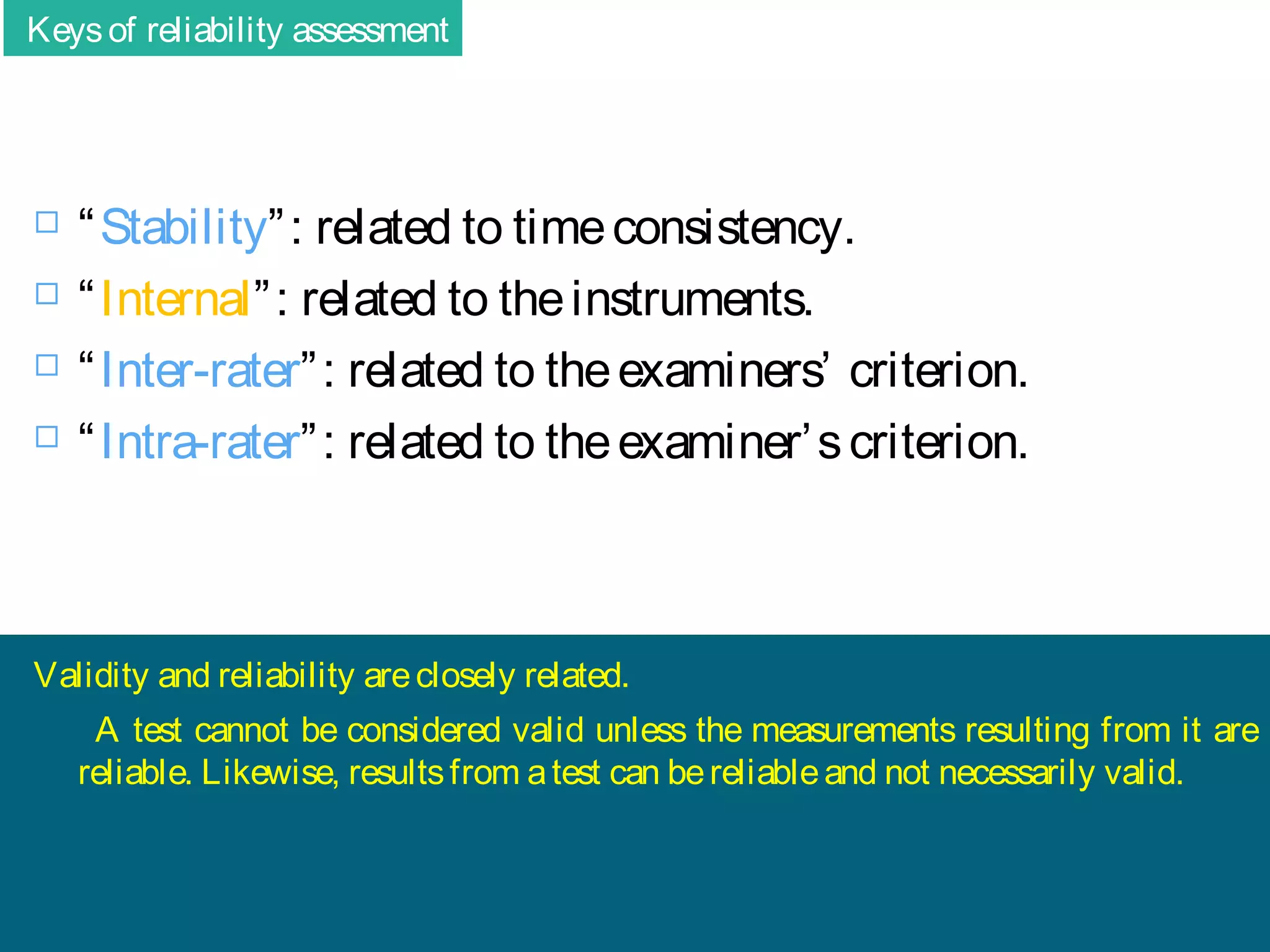 Keys of reliability assessment






“ Stability” : related to time consistency.
“ Internal” : related to the instruments.
“ Inter-rater” : related to the examiners’ criterion.
“ Intra-rater” : related to the examiner’ s criterion.

Validity and reliability are closely related.
A test cannot be considered valid unless the measurements resulting from it are
reliable. Likewise, results from a test can be reliable and not necessarily valid.

 