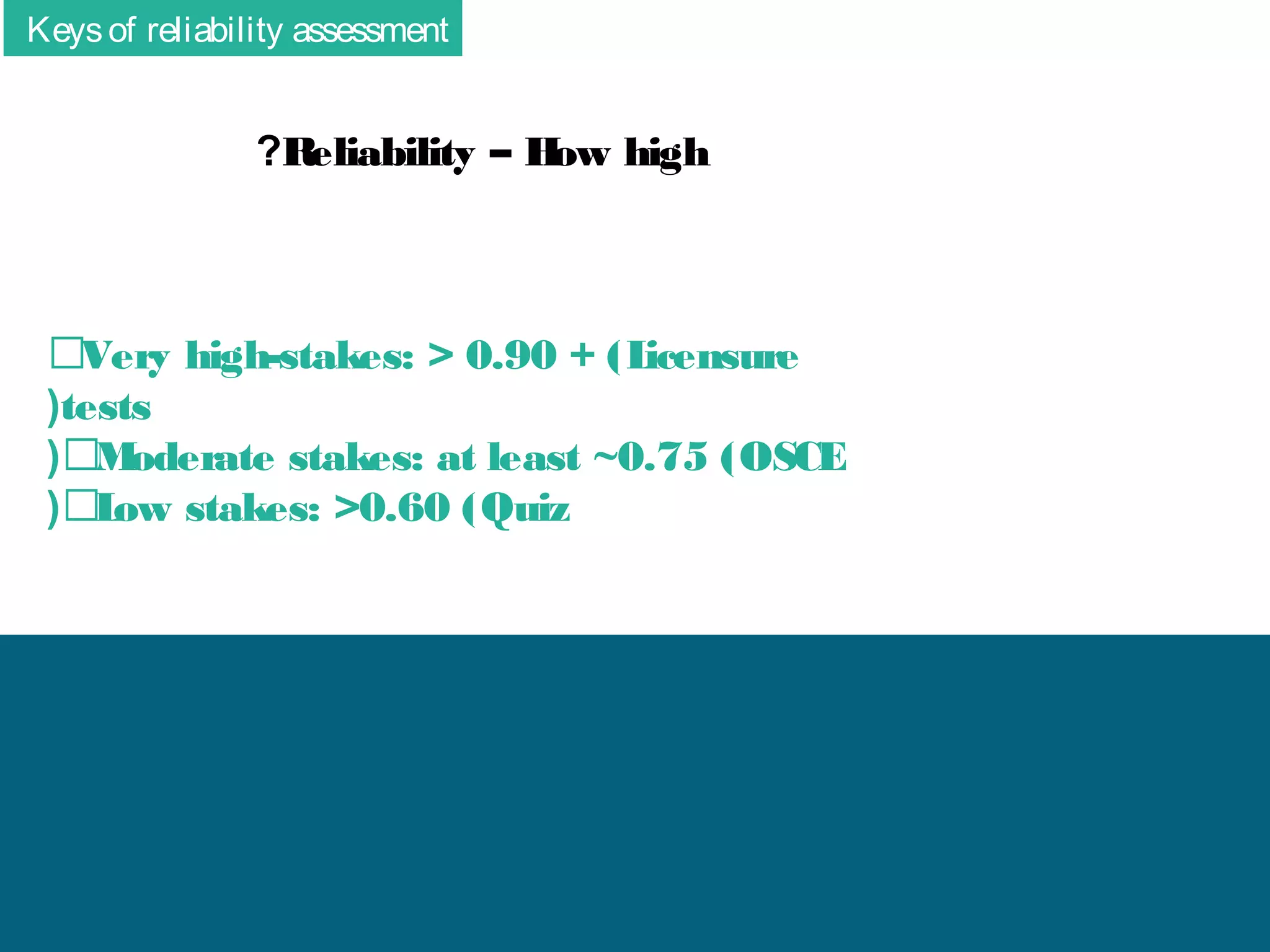 Keys of reliability assessment

?R
eliability – H high
ow

􀂆Very high-stakes: > 0.90 + (L
icensure
(tests
( 􀂆M
oderate stakes: at least ~0.75 (OSCE
( 􀂆L stakes: >0.60 (Quiz
ow

 