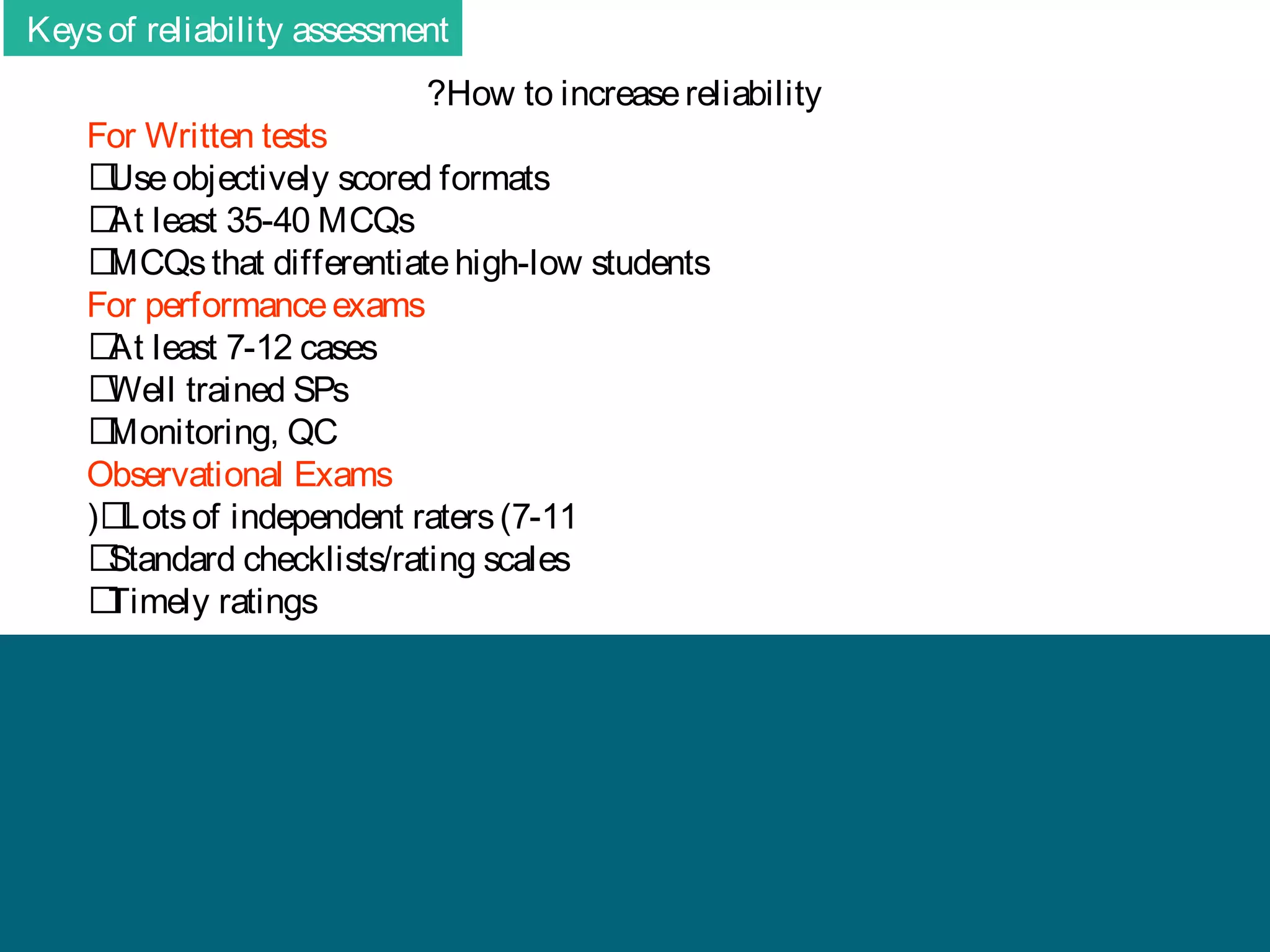 Keys of reliability assessment
?How to increase reliability

For Written tests
􀂄 objectively scored formats
Use
􀂄 least 35-40 MCQs
At
􀂄
MCQs that differentiate high-low students
For performance exams
􀂄 least 7-12 cases
At
􀂄
Well trained SPs
􀂄
Monitoring, QC
Observational Exams
( 􀂄
Lots of independent raters (7-11
􀂄
Standard checklists/rating scales
􀂄
Timely ratings

 