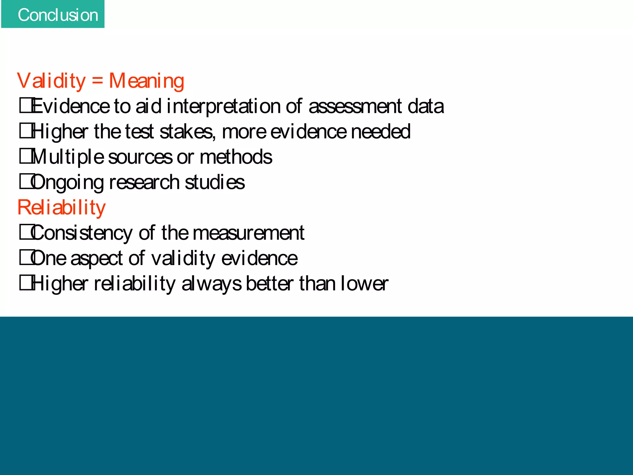 Conclusion

Validity = Meaning
􀂄
Evidence to aid interpretation of assessment data
􀂄
Higher the test stakes, more evidence needed
􀂄
Multiple sources or methods
􀂄
Ongoing research studies
Reliability
􀂄
Consistency of the measurement
􀂄
One aspect of validity evidence
􀂄
Higher reliability always better than lower

 