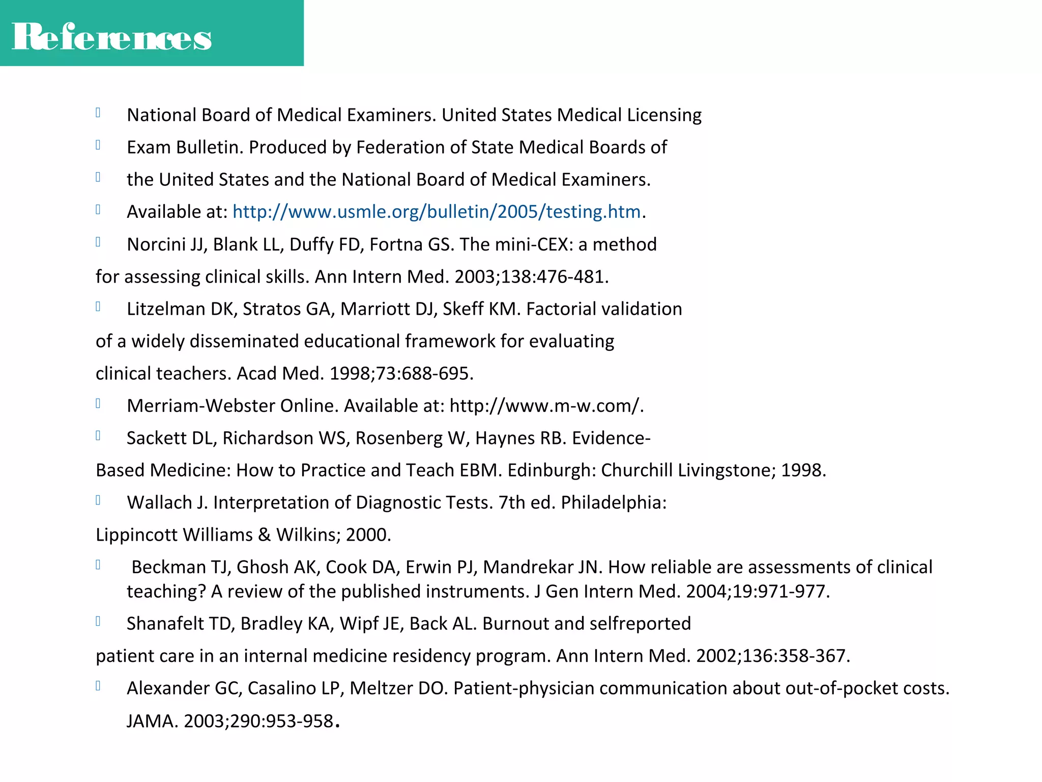 References


National Board of Medical Examiners. United States Medical Licensing



Exam Bulletin. Produced by Federation of State Medical Boards of



the United States and the National Board of Medical Examiners.



Available at: http://www.usmle.org/bulletin/2005/testing.htm.



Norcini JJ, Blank LL, Duffy FD, Fortna GS. The mini-CEX: a method

for assessing clinical skills. Ann Intern Med. 2003;138:476-481.


Litzelman DK, Stratos GA, Marriott DJ, Skeff KM. Factorial validation

of a widely disseminated educational framework for evaluating
clinical teachers. Acad Med. 1998;73:688-695.


Merriam-Webster Online. Available at: http://www.m-w.com/.



Sackett DL, Richardson WS, Rosenberg W, Haynes RB. Evidence-

Based Medicine: How to Practice and Teach EBM. Edinburgh: Churchill Livingstone; 1998.


Wallach J. Interpretation of Diagnostic Tests. 7th ed. Philadelphia:

Lippincott Williams & Wilkins; 2000.


Beckman TJ, Ghosh AK, Cook DA, Erwin PJ, Mandrekar JN. How reliable are assessments of clinical
teaching? A review of the published instruments. J Gen Intern Med. 2004;19:971-977.



Shanafelt TD, Bradley KA, Wipf JE, Back AL. Burnout and selfreported

patient care in an internal medicine residency program. Ann Intern Med. 2002;136:358-367.


Alexander GC, Casalino LP, Meltzer DO. Patient-physician communication about out-of-pocket costs.
JAMA. 2003;290:953-958.

 
