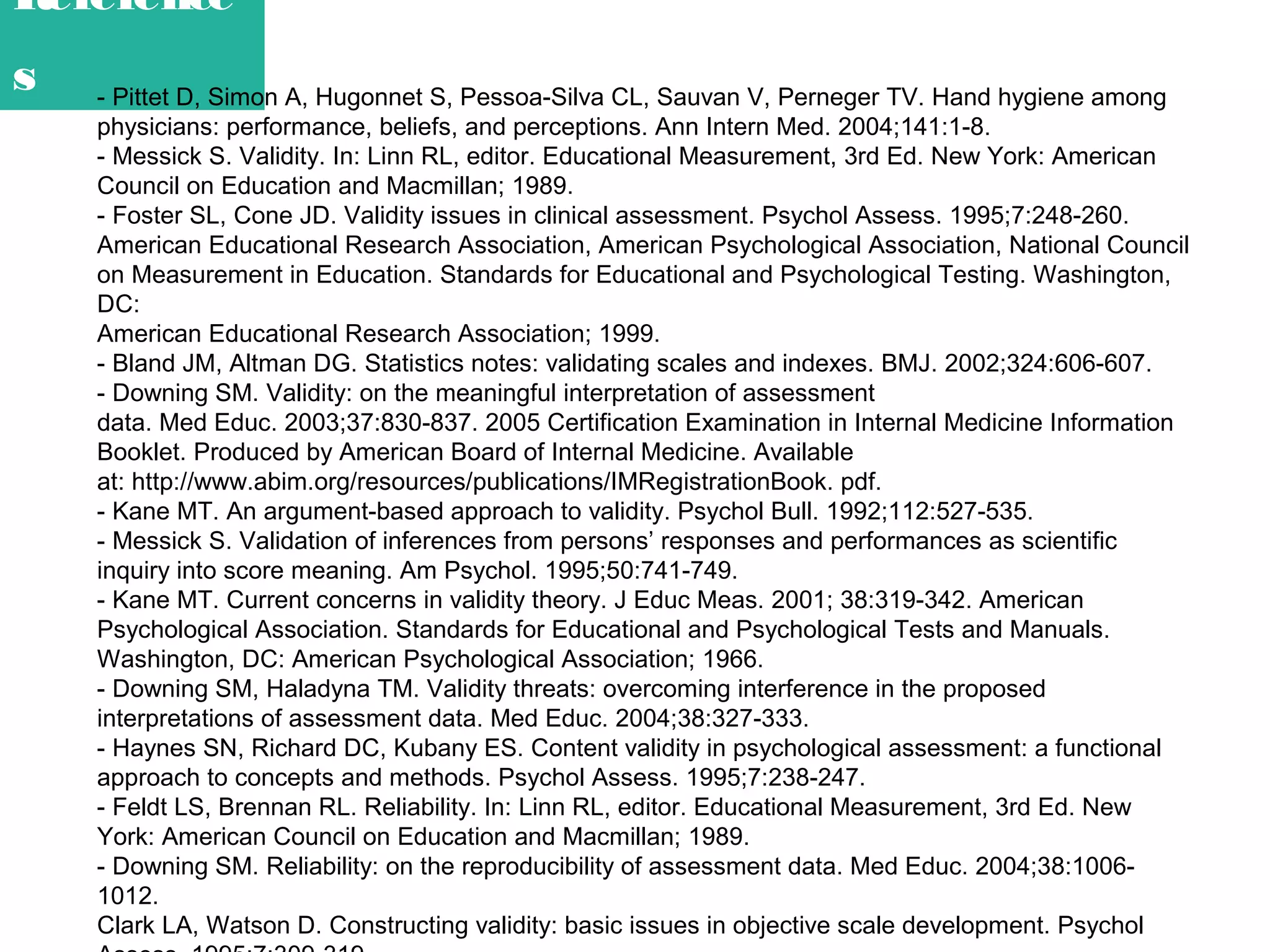 Reference
s

- Pittet D, Simon A, Hugonnet S, Pessoa-Silva CL, Sauvan V, Perneger TV. Hand hygiene among
physicians: performance, beliefs, and perceptions. Ann Intern Med. 2004;141:1-8.
- Messick S. Validity. In: Linn RL, editor. Educational Measurement, 3rd Ed. New York: American
Council on Education and Macmillan; 1989.
- Foster SL, Cone JD. Validity issues in clinical assessment. Psychol Assess. 1995;7:248-260.
American Educational Research Association, American Psychological Association, National Council
on Measurement in Education. Standards for Educational and Psychological Testing. Washington,
DC:
American Educational Research Association; 1999.
- Bland JM, Altman DG. Statistics notes: validating scales and indexes. BMJ. 2002;324:606-607.
- Downing SM. Validity: on the meaningful interpretation of assessment
data. Med Educ. 2003;37:830-837. 2005 Certification Examination in Internal Medicine Information
Booklet. Produced by American Board of Internal Medicine. Available
at: http://www.abim.org/resources/publications/IMRegistrationBook. pdf.
- Kane MT. An argument-based approach to validity. Psychol Bull. 1992;112:527-535.
- Messick S. Validation of inferences from persons’ responses and performances as scientific
inquiry into score meaning. Am Psychol. 1995;50:741-749.
- Kane MT. Current concerns in validity theory. J Educ Meas. 2001; 38:319-342. American
Psychological Association. Standards for Educational and Psychological Tests and Manuals.
Washington, DC: American Psychological Association; 1966.
- Downing SM, Haladyna TM. Validity threats: overcoming interference in the proposed
interpretations of assessment data. Med Educ. 2004;38:327-333.
- Haynes SN, Richard DC, Kubany ES. Content validity in psychological assessment: a functional
approach to concepts and methods. Psychol Assess. 1995;7:238-247.
- Feldt LS, Brennan RL. Reliability. In: Linn RL, editor. Educational Measurement, 3rd Ed. New
York: American Council on Education and Macmillan; 1989.
- Downing SM. Reliability: on the reproducibility of assessment data. Med Educ. 2004;38:10061012.
Clark LA, Watson D. Constructing validity: basic issues in objective scale development. Psychol

 