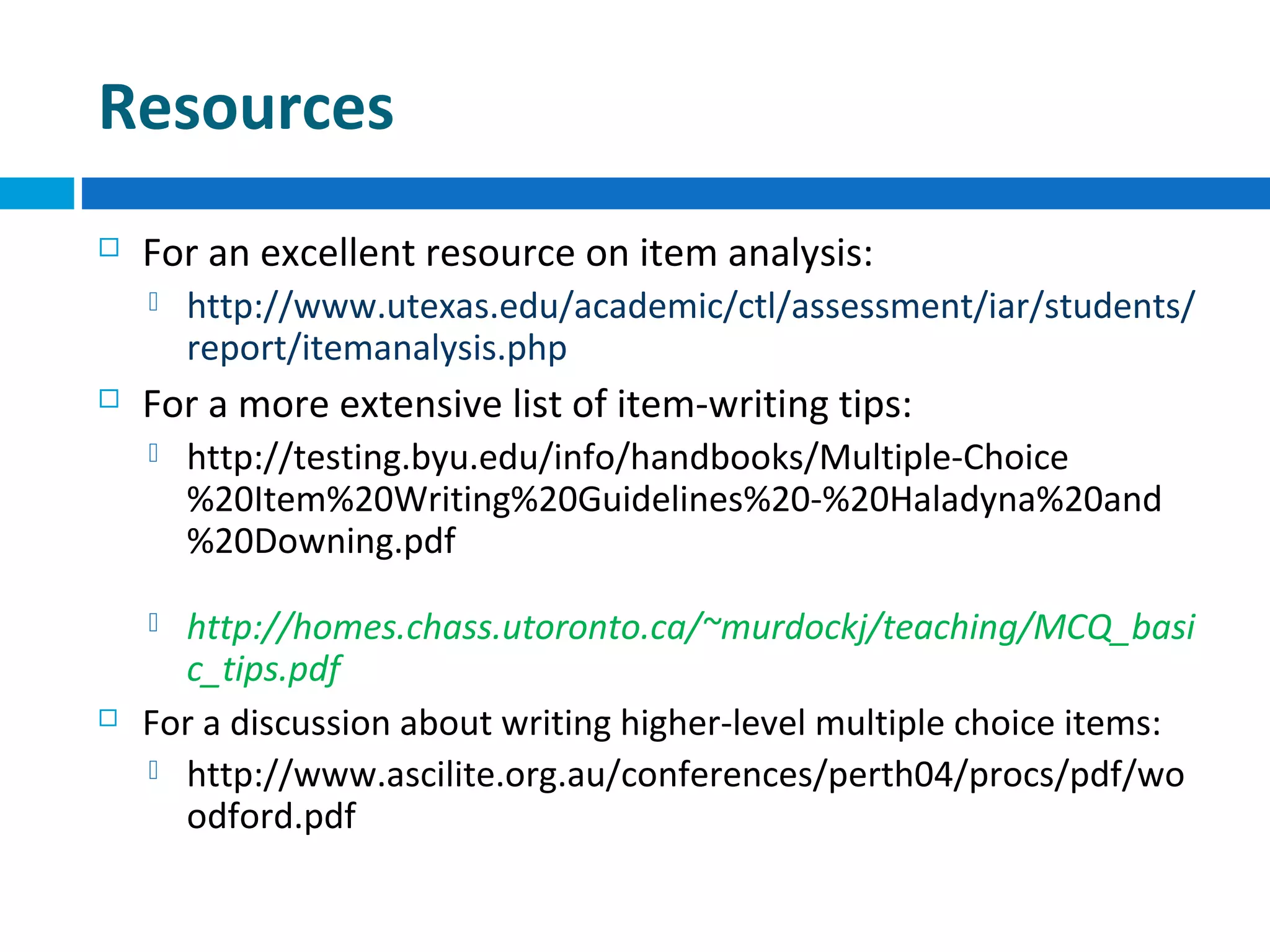 Resources


For an excellent resource on item analysis:




For a more extensive list of item-writing tips:


http://testing.byu.edu/info/handbooks/Multiple-Choice
%20Item%20Writing%20Guidelines%20-%20Haladyna%20and
%20Downing.pdf

http://homes.chass.utoronto.ca/~murdockj/teaching/MCQ_basi
c_tips.pdf
For a discussion about writing higher-level multiple choice items:
 http://www.ascilite.org.au/conferences/perth04/procs/pdf/wo
odford.pdf




http://www.utexas.edu/academic/ctl/assessment/iar/students/
report/itemanalysis.php

 